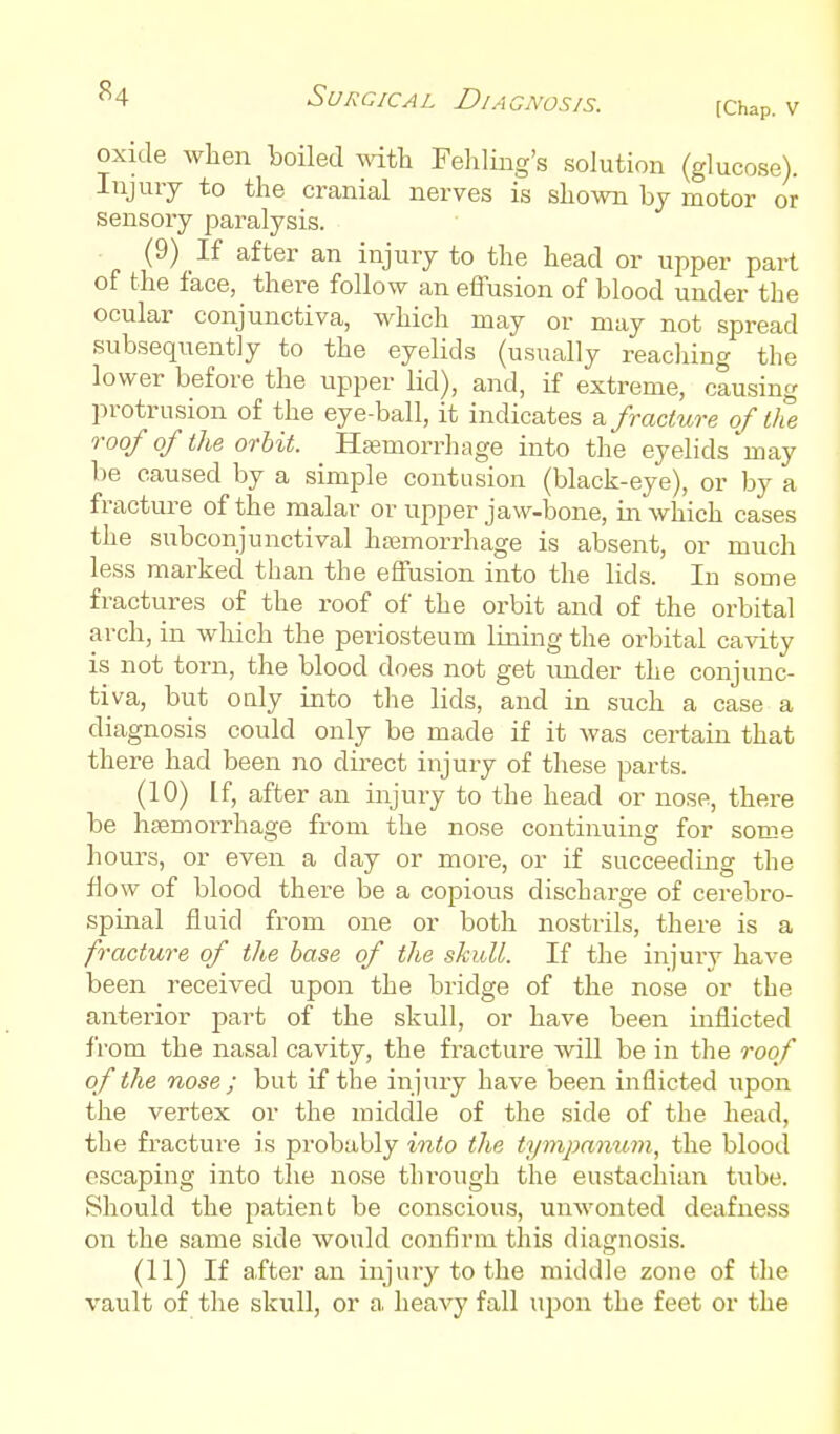 [Chap. V oxide when boiled vnth Fehling's solution (glucose). Injury to the cranial nerves is shown by motor or sensory paralysis. (9) 1{ after an injury to the head or upper part of the face, there follow an effusion of blood under the ocular conjunctiva, which may or may not spread subsequently to the eyelids (usually reacliing the lower before the upper lid), and, if extreme, causing protrusion of the eye-ball, it indicates sl fracture of the roof of the orbit. Hsemorrhage into the eyelids may be caused by a simple contusion (black-eye), or by a fracture of the malar or upper jaw-bone, in which cases the subconjunctival haemorrhage is absent, or much less marked than the effusion into the lids. In some fractures of the roof of the orbit and of the orbital arch, in which the periosteum lining the orbital cavity is not torn, the blood does not get under the conjunc- tiva, but only into the lids, and in such a case a diagnosis could only be made if it was certain that there had been no direct injury of these parts. (10) If, after an injury to the head or nose, there be hsemorrhage from the nose continuing for some hours, or even a day or more, or if succeedmg the flow of blood there be a copious discharge of cerebro- spinal fluid from one or both nostrils, there is a fracture of the base of the skull. If the injury have been received upon the bridge of the nose or the anterior part of the skull, or have been inflicted from the nasal cavity, the fracture will be in the roof of the nose; but if the injury have been inflicted upon the vertex or the middle of the side of the head, the fracture is probably into the tympanum, the blood escaping into the nose through the eustachian tube. Should the patient be conscious, unwonted deafness on the same side would confirm this diagnosis. (11) If after an injury to the middle zone of the vault of the skull, or a. heavy fall upon the feet or the