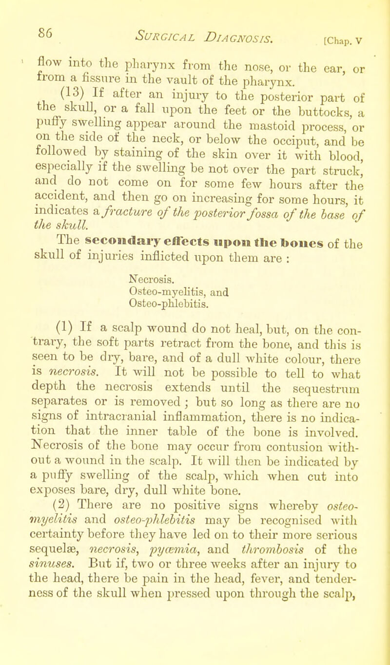 [Chap. V flow into the pharynx from the nose, or the ear, or from a fissure in the vault of the pharynx. (13) If after an injury to the posterior part of the skuU, or a fall upon the feet or the buttocks, a puflTy swelling appear around the mastoid process, or on the side of the neck, or below the occiput, and be followed by staining of the skin over it with blood, especially if the swelling be not over the part struck^ and do not come on for some few hours after the accident, and then go on increasing for some hours, it indicates & fracture of the fosterior fossa of the base of the skull. The secondary effects upon the bones of the skull of injuries inflicted upon them are : Necrosis. Osteo-myelitis, and Osteo-phlebitis. (1) If a scalp wound do not heal, but, on the con- trary, the soft parts retract from the bone, and this is seen to be dry, bare, and of a dull Avhite colour, there is necrosis. It will not be possible to tell to what depth the necrosis extends until the sequestrum separates or is removed ; but so long as there are no signs of intracranial inflammation, there is no indica- tion that the inner table of the bone is involved. Necrosis of the bone may occur from contusion with- out a wound in the scalp. It will then be indicated by a puffy swelling of the scalp, which when cut into exj)oses bare, dry, dull white bone. (2) There are no positive signs whereby osteo- myelitis and osteo-phlebitis may be recognised with certainty before they have led on to their more serious sequelae, necrosis, pycemia, and tliromhosis of the sinuses. But if, two or three weeks after an injury to the head, there be pain in the head, fever, and tender- ness of the skull when pressed upon through the scalp,