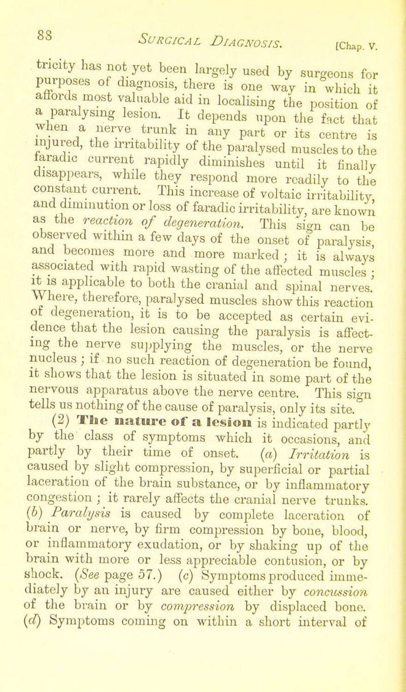 tricityhasnot yet been largely used by surgeons for purposes of diagnosis, there is one way in which it affords most valuable aid in localising the position of a paralysing lesion. It depends upon the fact that when a nerve_ trunk in any part or its centre is injured, the irritability of the paralysed muscles to the iaradic current rapidly diminishes until it finally disappears, while they respond more readily to the constant current. This increase of voltaic irritabUity and diminution or loss of faradic irritability, are known as the reaction of degeneration. This sign can be observed witliin a few days of the onset of paralysis and becomes more and more marked ; it is always associated with rapid wasting of the affected muscles ■ It is applicable to both the cranial and spinal nerves' Where, therefore, paralysed muscles show this reaction ot degeneration, it is to be accepted as certain evi- dence that the lesion causing the paralysis is affect- ing the nerve supplying the muscles, or the nerve nucleus ; if no such reaction of degeneration be fotmd, it shows that the lesion is situated in some part of the nervous apparatus above the nerve centre. This sic^n tells us nothing of the cause of paralysis, only its site.° (2) Tlie nature of a lesion is indicated partly by the class of symptoms which it occasions, and partly by their time of onset. (a) Irritation is caused by slight compression, by superficial or partial laceration of the brain substance, or by inflammatory congestion ; it rarely affects the cranial nerve trunks. (6) Paralysis is caused by complete laceration of brain or nerve, by firm compression by bone, blood, or inflammatory exudation, or by shaking up of the brain with more or less appreciable contusion, or by shock. (5ee page 57.) (c) Symptoms produced imme- diately by an injury are caused either by concicssion of the brain or by compression by displaced bone. {cl) Symptoms coming on within a sliort interval of