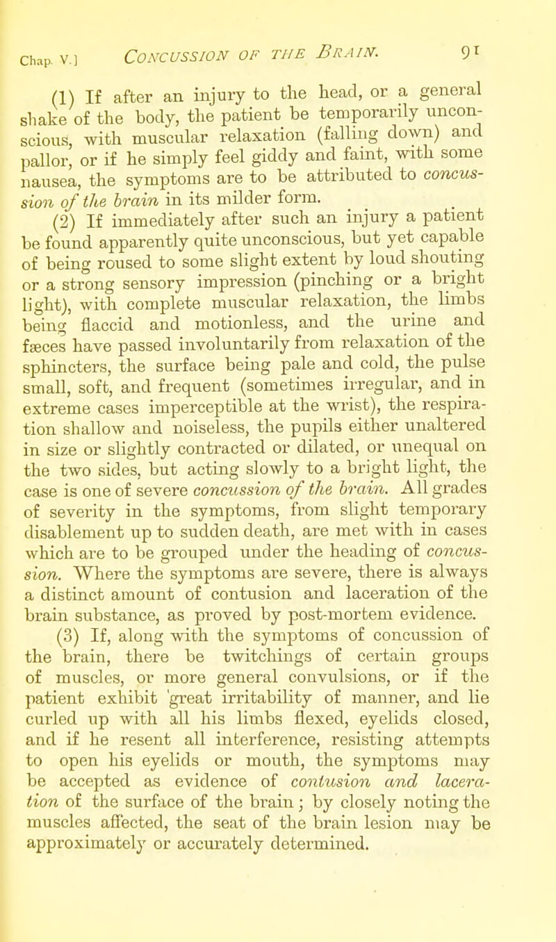 (1) If after an injuxy to the head, or a general shake of the body, the patient be temporarily uncon- scious, with muscular relaxation (falluig down) and pallor, or if he simply feel giddy and faint, with some nausea, the symptoms are to be attributed to concus- sion of the brain in its milder form. (2) If immediately after such an injury a patient be found apparently quite unconscious, but yet capable of being roused to some slight extent by loud shouting or a strong sensory impression (pinching or a bright light), with complete muscular relaxation, the limbs being flaccid and motionless, and the urine and fffices have passed involuntarily from relaxation of the sphincters, the surface being pale and cold, the pulse small, soft, and frequent (sometimes irregular, and in extreme cases imperceptible at the wrist), the respira- tion shallow and noiseless, the pupils either unaltered in size or slightly contracted or dilated, or unequal on the two sides, but acting slowly to a bright light, the case is one of severe concussion of the brain. All grades of severity in the symptoms, from slight temporary disablement up to sudden death, are met with in cases which are to be grouped imder the heading of conms- sion. Where the symptoms are severe, there is always a distinct amount of contusion and laceration of the brain substance, as proved by post-mortem evidence. (3) If, along with the symptoms of concussion of the brain, there be twitchiugs of certain groups of muscles, or more general convulsions, or if the patient exhibit 'great irritability of manner, and lie curled up with all his limbs flexed, eyelids closed, and if he resent all interference, resisting attempts to open his eyelids or mouth, the symptoms may be accepted as evidence of contusion and lacera- tion of the surface of the brain; by closely noting the muscles aflected, the seat of the brain lesion may be approximately or accurately determined.