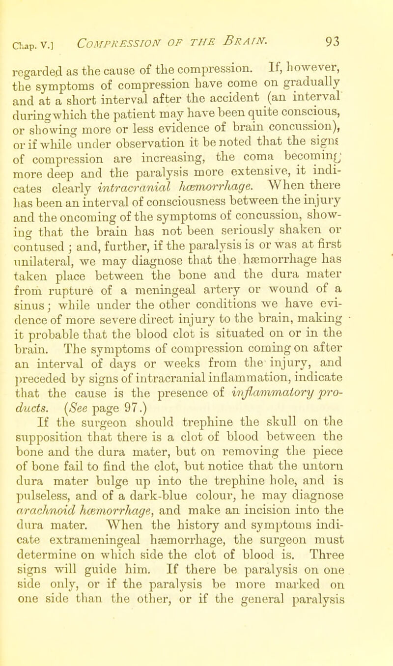 regarde.d as the cause of the compression. If, however, the symptoms of compression have come on gradually and at a short interval after the accident (an interval duringwhich the patient may have been quite conscious, or showing more or less evidence of brain concussion), or if while under observation it be noted that the signs of compression are increasing, the coma becomin(^' more deep and the paralysis more extensive, it indi- cates clearly intracranial hmmorrhage. When there has been an interval of consciousness between the injury and the oncoming of the symptoms of concussion, show- ing that the brain has not been seriously shaken or contused ; and, further, if the paralysis is or was at first unilateral, we may diagnose that the hfemorrhage has taken place between the bone and the dura mater from rupture of a meningeal artery or wound of a siaus; while under the other conditions we have evi- dence of more severe du-ect injury to the brain, making it probable that the blood clot is situated on or in the braia. The symptoms of compression coming on after an interval of days or weeks from the injury, and l)receded by signs of intracranial inflammation, indicate that the cause is the presence of inflammatory pro- ducts. (See page 97.) If the surgeon should trephine the skull on the supposition that there is a clot of blood between the bone and the dura mater, but on removing tlie piece of bone fail to find the clot, but notice that the untorn dura mater bulge up into the trephine hole, and is pulseless, and of a dark-blue colour, he may diagnose a.raclmoid hmmorrhage, and make an incision into the dura mater. When the history and sym])toms indi- cate extranieningeal hsemorrhage, the surgeon must determine on which side the clot of blood is. Three signs will guide him. If there be paralysis on one side only, or if the paralysis be more marked on one side than the other, or if the general paralysis