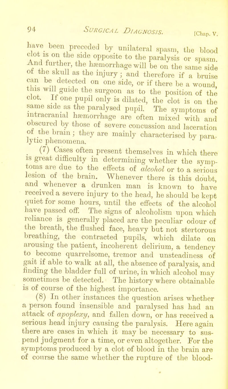 (Chap. V. have_ been preceded by unilateral spasm, tlie blood clot IS on the side opposite to the paralysis or spasm. And further, the haemorrhage will be on the same side of the skull as the injury; and therefore if a bruise can be detected on one side, or if there be a wound, this will guide the surgeon as to the position of the clot. If one pupil only is dilated, the clot is on the same side as the paralysed pupil. The symptoms of intracranial haemorrhage are often mixed with and obscured by those of severe concussion and laceration ot the brain; they are mainly characterised by para- Jytic phenomena. _ (7) Cases often present themselves in which there IS great difficulty in determining whether the symp- toms are due to the effects of alcohol or to a serious lesion of the brain. Whenever there is this doubt, and whenever a drunken man is known to have received a severe injury to the head, he should be kept quiet for some hours, untU the effects of the alcohol have passed off. The signs of alcoholism upon which reliance is generally placed are the peculiar odour of the breath, the flushed face, heavy but not stertorous breathing, the contracted pupils, which dilate on arousing the patient, incoherent delirium, a tendency to _ become quarrelsome, tremor and unsteadiness of gait if able to walk at all, the absence of paralysis, and flnding the bladder full of urine, in which alcohol may sometimes be detected. The history where obtainable is of course of the highest importance. (8) In other instances the question arises whether a person found insensible and paralysed has had an attack of apoplexy, and fallen down, or has received a serious head injury causing the paralysis. Here again there are cases in which it may be necessary to sus- pend judgment for a time, or even altogether. For the symptoms produced by a clot of blood in the brain are of course the same whether the rupture of the blood-