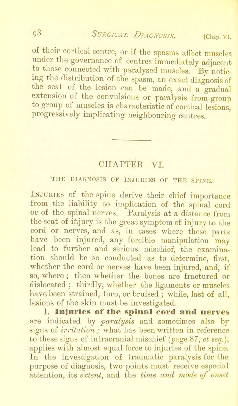 of their cortical centre, or if the spasms affect muscles under the governance of centres immediately adjacent to those connected Avith paralysed muscles. By notic- ing the distribution of the spasm, an exact diagnosis of the seat of the lesion can be made, and a gradual extension of the convulsions or paralysis from group to group of muscles is characteristic of cortical lesions, progressively implicating neighbouring centres. CHAPTER VI. THE DIAGNOSIS OF INJURIES OF THE SPINE. Injuries of the spine derive their chief importance from the liability to implication of the spinal cord or of the spinal nerves. Paralysis at a distance from the seat of iiijury is the great symptom of injury to the cord or nerves, and as, in cases where these parts have been injured, any forcible manipulation may lead to further and serious mischief, the examina- tion should be so conducted as to determine, first, whether the cord or nerves have been injured, and, if so, where; then whether the bones are fractured or dislocated ; thirdly, whether the ligaments or muscles have been strained, torn, or bruised ; while, last of all, lesions of the skin must be investigated. 1. Injuries of the spiiiiftl cord and nerves Hre indicated by paralysis and sometimes also by signs of irritation ; what has been written in reference to these signs of intracranial mischief (pnge 87, et seq.), applies with almost equal force to injuries of the spine. In the investigation of traumatic paralysis for the purpose of diagnosis, two points must receive especial attention, its extent, and the time and mode of onset