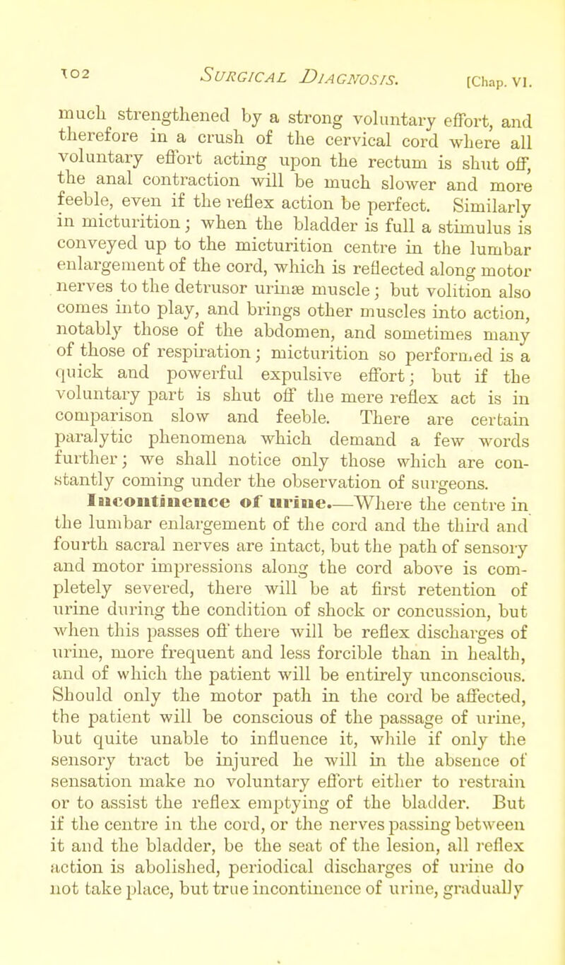 (Chap. VI. much strengthened by a strong vohmtary effort, and therefore in a crush of the cervical cord where all voluntary effort acting upon the rectum is shut off, the anal contraction will be much slower and more feeble, even if the reflex action be perfect. Similarly in micturition; when the bladder is full a stimulus is conveyed up to the micturition centre in the lumbar enlargement of the cord, which is reflected along motor nerves to the detrusor uriiise muscle; but volition also comes into play, and brings other muscles into action, notably those of the abdomen, and sometimes many of those of respiration; micturition so perforu-ed is a quick and powerful expulsive effort; but if the voluntary part is shut off the mere reflex act is in comparison slow and feeble. There are certain paralytic phenomena which demand a few words further; we shall notice only those which are con- .stantly coming under the observation of surgeons. lucoiitiiience of urine—Where the centre in the lumbar enlargement of the cord and the thii-d and fourth sacral nerves are intact, but the path of sensory and motor impressions along the cord above is com- pletely severed, there will be at first retention of urine during the condition of shock or concussion, but when this passes oft' there will be reflex discharges of urine, more frequent and less forcible than in health, and of which the patient will be entirely unconscious. Should only the motor path in the cord be affected, the patient will be conscious of the passage of urine, but quite unable to influence it, wliile if only the sensory tract be injured he will in the absence of sensation make no voluntary effort either to restrain or to assist the reflex emptying of the bladder. But if the centre in the cord, or the nerves passing between it and the bladder, be the seat of the lesion, all reflex action is abolished, periodical discharges of urine do not take place, but true incontinence of urine, gradually