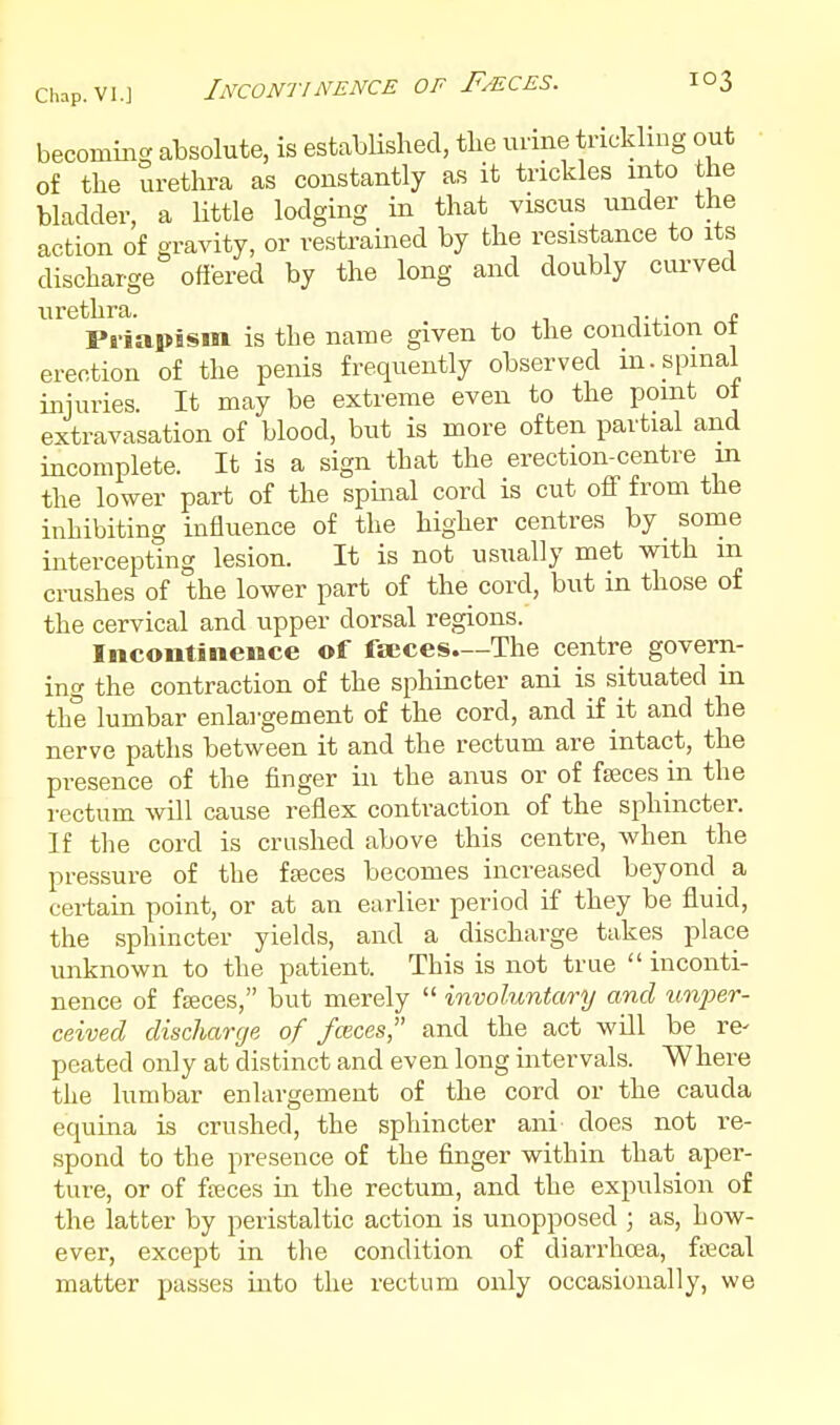 becoming absolute, is established, the urine trickling out of the urethra as constantly as it trickles into the bladder, a little lodging in that viscus under the action of gravity, or restrained by the resistance to its discharge offered by the long and doubly curved urethra. , Priapism is the name given to the condition ot erection of the penis frequently observed in. spinal injuries. It may be extreme even to the point ot extravasation of blood, but is more often partial and incomplete. It is a sign that the erection-centre m the lower part of the spinal cord is cut off from the inhibiting influence of the higher centres by some intercepting lesion. It is not usually met with m crushes of the lower part of the cord, but in those of the cervical and upper dorsal regions. Incontinence of faeces.—The centre govern- ing the contraction of the sphincter ani is situated in the lumbar enlargement of the cord, and if it and the nerve paths between it and the rectum are intact, the presence of the finger in the anus or of faeces in the rectum \vill cause reflex contraction of the sphincter. If the cord is crashed above this centre, when the pressure of the fseces becomes increased beyond a certain point, or at an earlier period if they be fluid, the sphincter yields, and a discharge takes place unknown to the patient. This is not true  inconti- nence of fffices, but merely  involuntary and im2yer- ceived discharge of fmces and the act will be re- peated only at distinct and even long intervals. Where the lumbar enlargement of the cord or the cauda equina is crushed, the sphincter ani does not re- spond to the presence of the finger within that aper- ture, or of fffices in the rectum, and the expulsion of the latter by peristaltic action is unopposed ; as, how- ever, except in the condition of diarrhoea, fscal matter passes into the rectum only occasionally, we