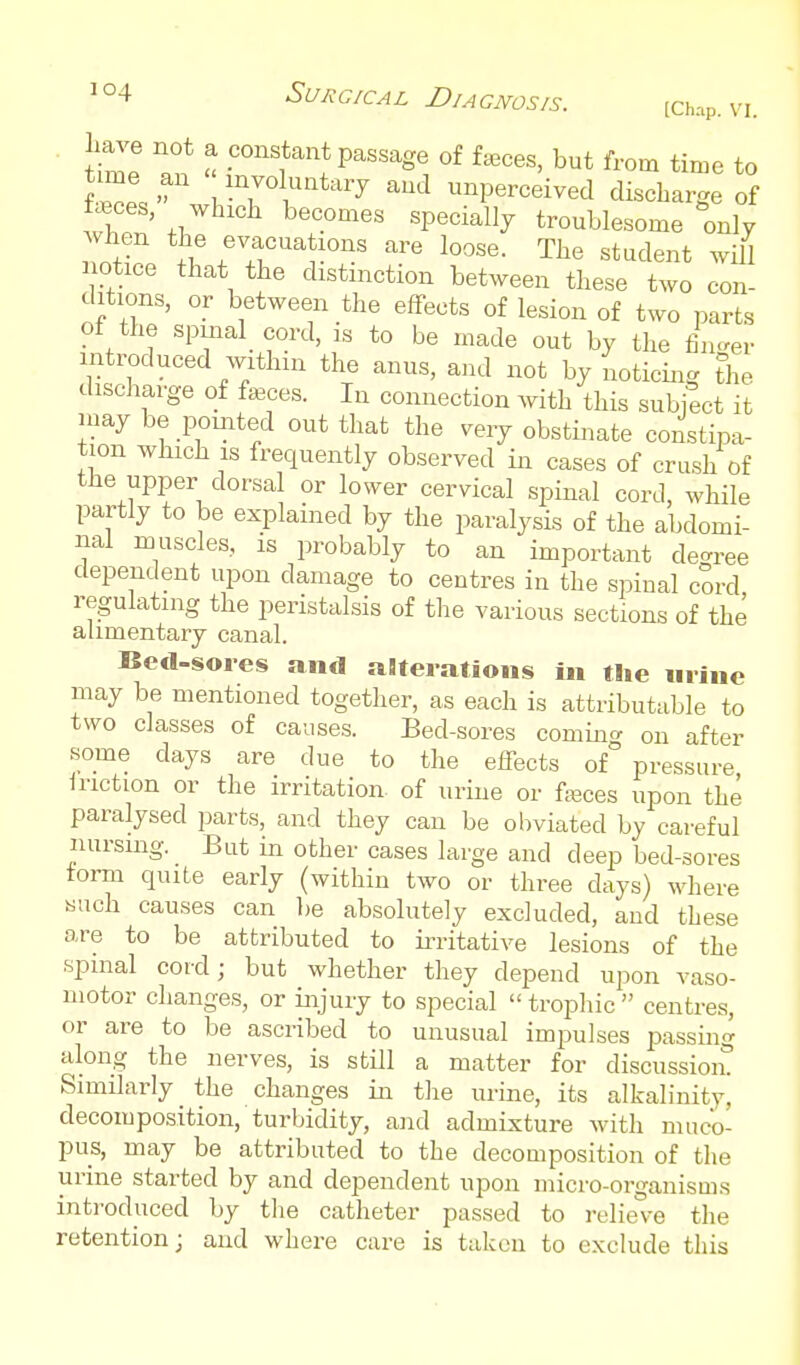 W not a constant passage of feces, but from time to Zl.  1 '^rY^^-'^'^y unperceived discbarge of wbon' tl7 T''' 'P'^^^ troublesome only Avhen tbe evacuations are loose. The student will notice that the distinction between these two con- ditions, or between the effects of lesion of two parts of the spmal cord, is to be made out by the fin^rer introduced within the anus, and not by noticing the discharge of faeces. In connection Avith this subject it may be pointed out that the very obstinate constipa- tion wliich IS frequently observed in cases of crush of the upper dorsal or lower cervical spinal cord, while partly to be explained by the paralysis of the abdomi- nal muscles, is probably to an important decree dependent upon damage to centres in the spinal cord regulating the peristalsis of the various sections of the alimentary canal. Bed-soies and aBteiatious in the mine may be mentioned together, as each is attributable to two classes of causes. Bed-sores comina on after some days are due to the effects of° pressure Iriction or the irritation of urine or fjeces upon the paralysed parts, and they can be obviated by careful nursing. But in other cases large and deep bed-sores torm quite early (within two or three days) where such causes can be absolutely excluded, and these are to be attributed to ii-ritative lesions of the spmal cord; but whether they depend upon vaso- motor changes, or injury to special  trophic  centres, or are to be ascribed to unusual impulses jDassino- along the nerves, is still a matter for discussiom Similarly the changes in the urine, its alkalinity, decomposition, turbidity, and admixture Avith muco- pus, may be attributed to the decomposition of the urine started by and dependent upon micro-organisms inti-oduced by the catheter passed to relieve the retention; and where care is taken to exclude this