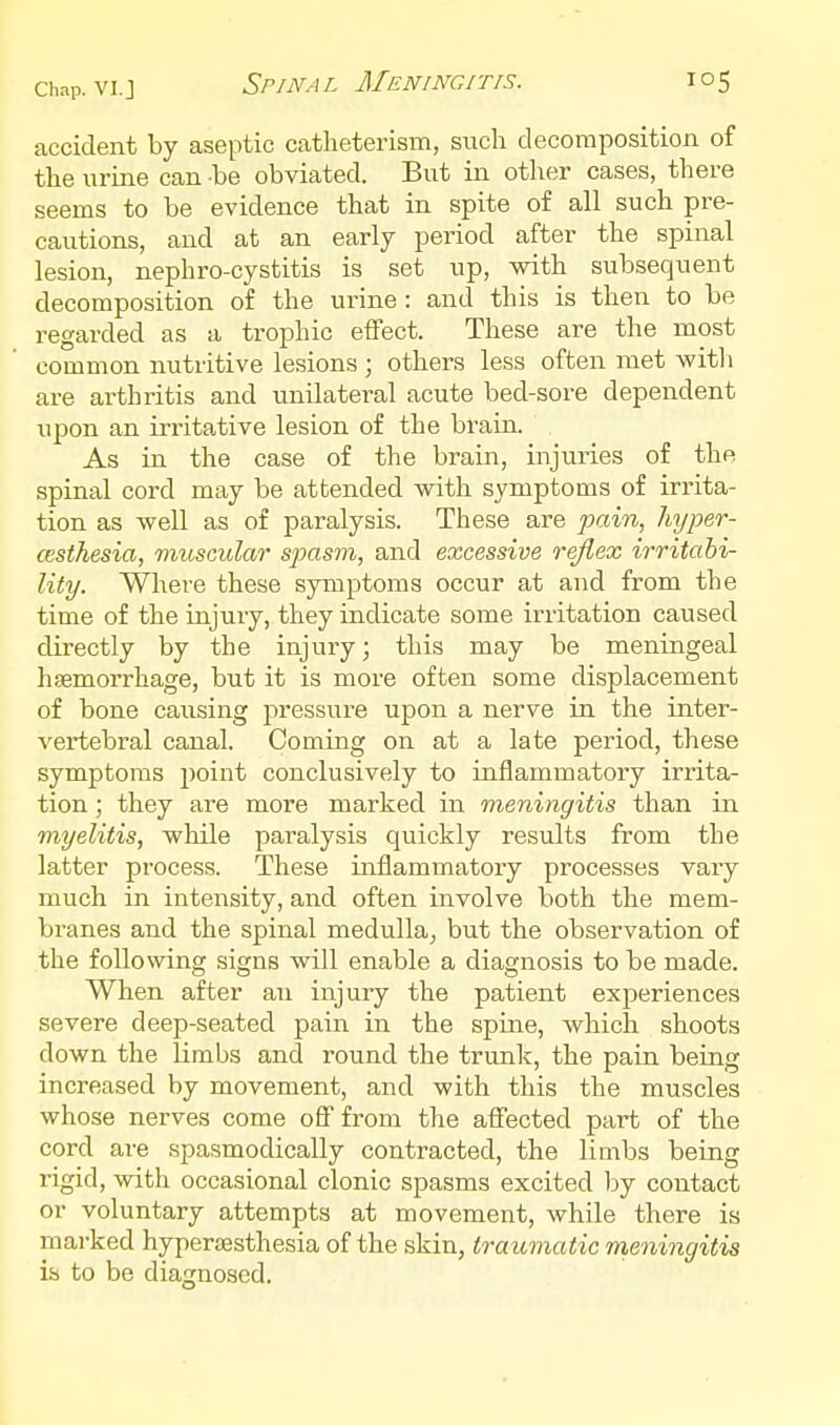 accident by aseptic catheterisiTi, such decomposition of the urine can be obviated. But in other cases, there seems to be evidence that in spite of all such pre- cautions, and at an early period after the spinal lesion, nephro-cystitis is set up, with subsequent decomposition of the ui'ine : and this is then to be regarded as a trophic effect. These are the most common nutritive lesions ; others less often met witli are arthritis and unilateral acute bed-sore dependent upon an irritative lesion of the brain. As in the case of the brain, injuries of the spinal cord may be attended with symptoms of irrita- tion as well as of paralysis. These are joaiw, hyper- cesthesia, muscular spasm, and excessive reflex irritabi- lity. Where these symptoms occur at and from the time of the injury, they indicate some irritation caused directly by the injury; this may be meningeal haemorrhage, but it is more often some displacement of bone causing pressure upon a nerve in the inter- vertebral canal. Coming on at a late period, these symptoms point conclusively to inflammatory irrita- tion ; they are more marked in meningitis than in myelitis, while paralysis quickly results from the latter process. These inflammatory processes vary much in intensity, and often involve both the mem- branes and the spinal medulla, but the observation of the following signs will enable a diagnosis to be made. When after an injury the patient exjieriences severe deep-seated pain in the spine, which shoots down the limbs and round the trunk, the pain being increased by movement, and with this the muscles whose nerves come ofi from the aflfected part of the cord are spasmodically contracted, the limbs being rigid, with occasional clonic spasms excited l^y contact or voluntary attempts at movement, while there is marked hypersesthesia of the skin, traumatic meningitis is to be diagnosed.