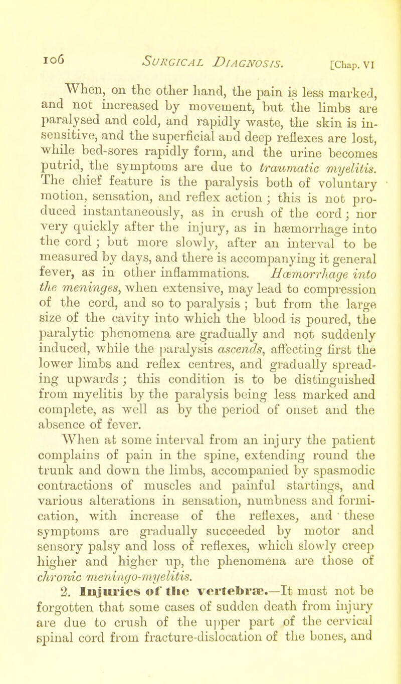 [Chap. VI When, on the other hand, the jDain is less marked, and not increased by movement, but the limbs are paralysed and cold, and rapidly waste, the skin is in- sensitive, and the superficial aud deep reflexes are lost, while bed-sores rapidly form, and the urine becomes putrid, the symptoms are due to traumatic myelitis. The chief feature is the paralysis both of voluntary motion, sensation, and reflex action ; this is not pro- duced instantaneously, as in crush of the cord; nor very quickly after the injury, as in hEemorrhage into the cord ; but more slowly, after an interval to be measured by days, and there is accompanying it general fever, as in other inflammations. Hwmorrhage into the meninges, when extensive, may lead to compression of the cord, and so to paralysis ; but from the large size of the cavity into which the blood is poured, the paralytic phenomena are gradually and not suddenly induced, while the paralysis ascends, aff'ecting first the lower limbs and reflex centres, and gradually spread- ing upwards; this condition is to be distinguished from myelitis by the paralysis being less marked and complete, as Avell as by the period of onset and the absence of fever. When at some interval from an injury the patient complains of pain in the spine, extending round the trunk and down the limbs, accompanied by spasmodic contractions of muscles and painful startings, and various alterations in sensation, numbness and formi- cation, with increase of the reflexes, and these symptoms are gradually succeeded by motor and sensory palsy and loss of reflexes, which slowly ci'eeji higher and higher up, the phenomena are those of chronic meningo-myelitis. 2. Injiu'ics of the vertetova;.—It must not be forgotten that some cases of sudden death from injury are due to crush of the upper part of the cervical spinal cord from fracture-dislocation of the bones, aud