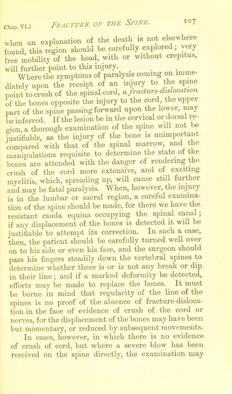 when an explanation of the death is not elsewhere Cnd, this region should be carefully explored; very free mobiUty of the head, with or without crepitus, will further point to this injury. Where the symptoms of paralysis coming on imme- cUately upon the receipt of an injury to the spme point to crush of the spinal-cord, ^ jTacture-dxslocaUon of the bones opposite the injury to the cord the upper part of the spine passing forward upon the lower, may be inferred. If the lesion be in the cervical or dorsal re- gion, a thorough examination of the spine will not be fustifiable, as the injury of the bone is unimportant compared with that of the spinal marrow, and the manipulations requisite to determine the state of the bones are attended with the danger of renderuig the crush of the cord more extensive, and of exciting myelitis, which, spreading up, will cause still further and may be fatal paralysis. When, however, the injury is in the lumbar or sacral region, a careful examina- tion of the spine should be made, for there we have the resistant cauda equina occupying the spinal canal; if any displacement of the bones is detected it will be justifiable to attempt its correction. In such a case, then, the patient should be carefully turned well over on to his side or even his face, and the surgeon should pass his fingers steadily down the vertebral spines to determine whether there is or is not any break or dip in their line; and if a marked deformity be detected, efforts may be made to replace the bones. ^ It must be borne in mind that regularity of the line of the spines is no proof of the absence of fracture-disloca- tion in the face of evidence of crush of the cord or nerves, for the displacement of the bones may have been but momentary, or reduced by subsequent movements. In cases, however, in which there is no evidence of crush of cord, but where a severe blow has been received on the spine directly, the examination may