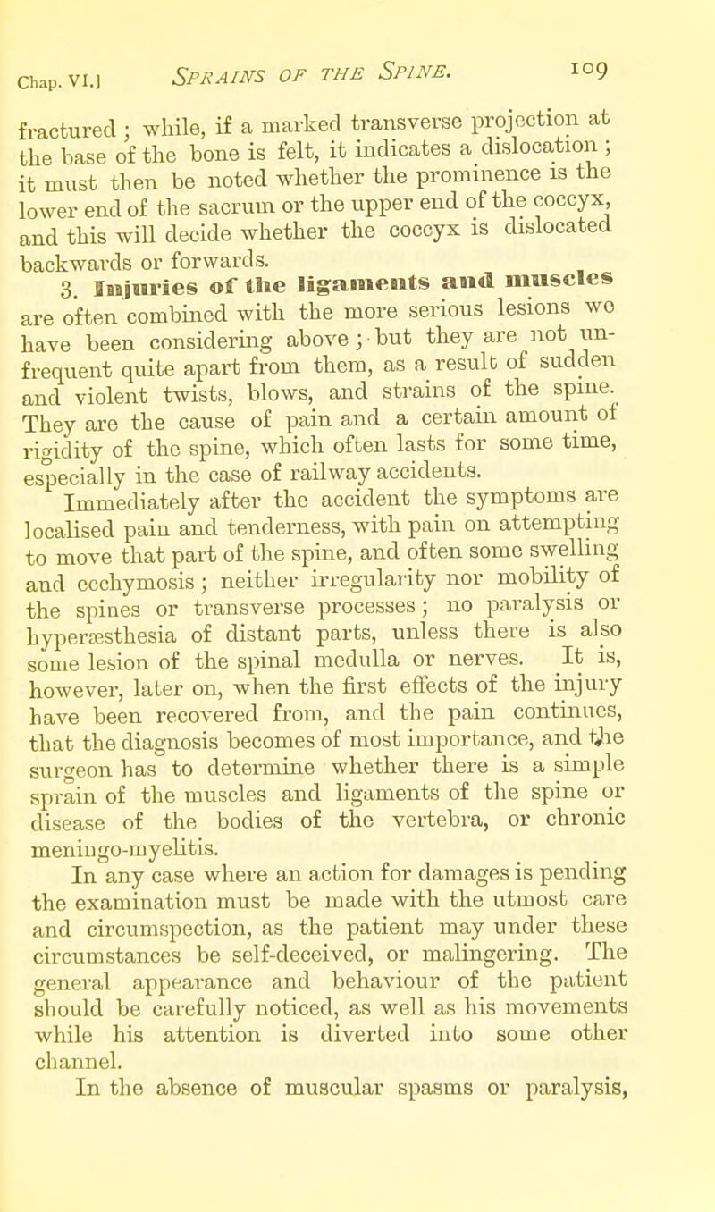 fractured ; while, if a marked transverse projection at the base of the bone is felt, it indicates a dislocation ; it must then be noted whether the prominence is the lower end of the sacrum or the upper end of the coccyx and this will decide whether the coccyx is dislocated backwards or forwards. 3. Injuries of tlie ligaments and muscles are often combined with the more serious lesions wo have been considering above ; but they are ^lot tin- frequent quite apart from them, as a result of sudden and violent twists, blows, and strains of the spine. They are the cause of pain and a certain amount of rigidity of the spine, which often lasts for some time, especially in the case of railway accidents. Immediately after the accident the symptoms are localised pain and tenderness, with pain on attempting to move that part of the spine, and often some swelling and ecchymosis; neither irregularity nor mobility of the spines or transverse processes ; no paralysis or hyperajsthesia of distant parts, unless there is also some lesion of the spinal medulla or nerves. It is, however, later on, when the first effects of the injury have been recovered from, and the pain continues, that the diagnosis becomes of most importance, and tjie surgeon has to determine whether there is a simple sprain of the muscles and ligaments of the spine or disease of the bodies of the vertebra, or chronic menii) go-ni y elitis. In any case where an action for damages is pending the examination must be made with the utmost care and circumspection, as the patient may under these circumstances be self-deceived, or malingering. The general appearance and behaviour of the patient should be carefully noticed, as well as his movements while his attention is diverted into some other channel. In the absence of muscular spasms or paralysis,