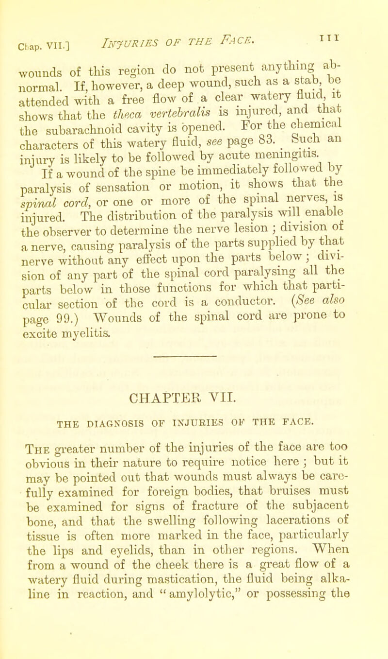 Clap. VII.] Injuries of the Face. I Tl wounds of this region do not present anything ab- normal. If, however, a deep wound, such as a stab be attended ^dth a fi'ee flow of a clear watery fluid it shows that the theca vertebralis is injured, and that the subarachnoid cavity is opened. For the chemical characters of this watery fluid, see page 83. _ teuch an iniury is likely to be followed by acute meningitis If a wound of the spine be immediately followed by paralysis of sensation or motion, it shows that the spinal cord, or one or more of the spinal nerves is injured. The distribution of the paralysis will enable the observer to determine the nerve lesion ; division of a nerve, causing paralysis of the parts supplied by that nerve without any efi'ect upon the parts below ; divi- sion of any part of the spinal cord paralysing all the parts below in those functions for which that parti- cular section of the cord is a conductor. (^S'ee also page 99.) Wounds of the spinal cord are prone to excite myelitis. CHAPTER VII. THE DIAGNOSIS OF INJURIES OF THE FACE. The greater number of the injuries of the face are too obvious in their nature to require notice here ; but it may be pointed out that wounds must always be care- fully examined for foreign bodies, that bruises must be examined for signs of fracture of the subjacent bone, and that the swelling following lacerations of tissue is often more marked in the face, particularly the lips and eyelids, than in other regions. When from a wound of the cheek there is a great flow of a watery fluid during mastication, the fluid being alka- line in reaction, and  amylolytic, or possessing the