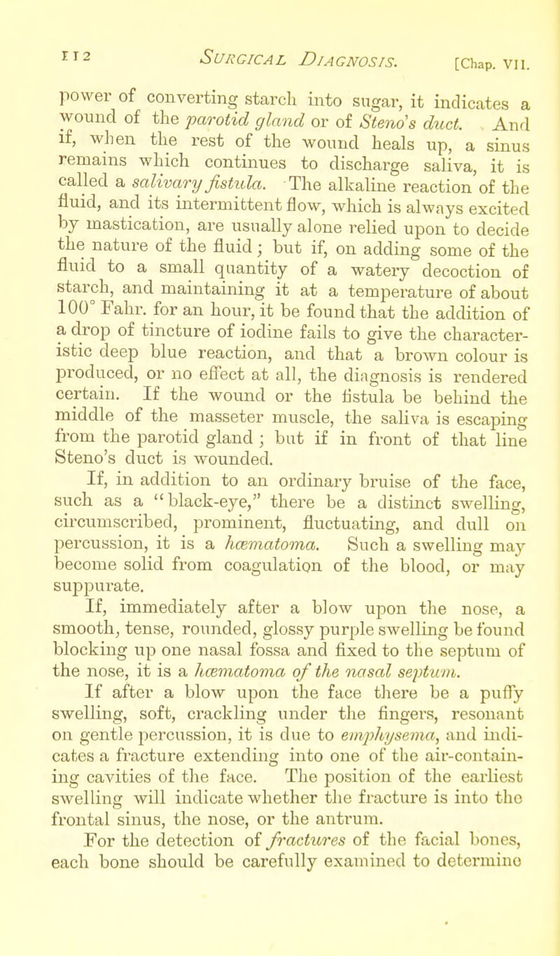 power of converting starcli into sugar, it indicates a wound of the parotid gland or of Stenos duct. And if, when the rest of the wound heals up, a sinus remains which continues to discharge saliva, it is called a salivary fistula. The alkaline reaction'of the fluid, and its intermittent flow, which is always excited by mastication, are usually alone relied upon to decide the nature of the fluid; but if, on adding some of the fluid to a small quantity of a watery decoction of starch, and maintaining it at a temperature of about 100° Fahr. for an hour, it be found that the addition of a drop of tincture of iodine fails to give the character- istic deep blue reaction, and that a brown colour is produced, or no efiect at all, the diagnosis is rendered certain. If the wound or the flstula be behind the middle of the masseter muscle, the saliva is escajjing from the parotid gland ; but if in front of that line Steno's duct is wounded. If, in addition to an ordinary bruise of the face, such as a black-eye, there be a distinct swelling, circumscribed, prominent, fluctuating, and dull on percussion, it is a hcematoma. Such a swelling may become solid from coagulation of the blood, or may suppui-ate. If, immediately after a blow upon the nose, a smooth, tense, rounded, glossy purple swelling be found blocking up one nasal fossa and fixed to the septum of the nose, it is a hcematoma of the nasal sept um. If after a blow upon the face there be a pufly swelling, soft, crackling under the fingers, resonant on gentle percussion, it is due to emphysema, and indi- cates a fracture extending into one of the air-contain- ing cavities of the face. The position of the earliest swelling will indicate whether the fracture is into the frontal sinus, the nose, or the antrum. For the detection of fractures of the facial bones, each bone should be carefully examined to determine