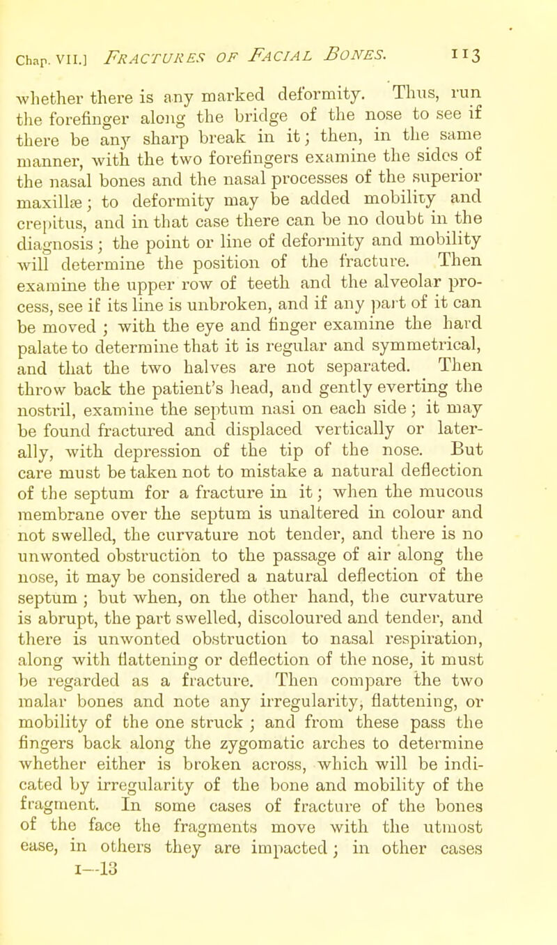 whether there is any marked deformity. Thus, run the forefinger along the bridge of the nose to see if there be any sharp break in it; then, in the same manner, with the two forefingers examine the sides of the nasal bones and the nasal processes of the superior maxilla; to deformity may be added mobility and crepitus, and in that case there can be no doubt in the diagnosis; the point or line of deformity and mobility will determine the position of the fracture. Then examine the upper row of teeth and the alveolar pro- cess, see if its line is unbroken, and if any pai t of it can be moved ; with the eye and finger examine the hard palate to determine that it is regular and symmetrical, and that the two halves are not separated. Then throw back the patient's head, and gently everting the nostril, examine the septum nasi on each side; it may be found fractured and displaced vertically or later- ally, with depression of the tip of the nose. But care must be taken not to mistake a natural deflection of the septum for a fracture in it; when the mucous membrane over the septum is unaltered in colour and not swelled, the curvatui'e not tender, and there is no unwonted obstruction to the passage of air along the nose, it may be considered a natural deflection of the septum ; but when, on the other hand, the curvature is abrupt, the part swelled, discoloured and tender, and there is unwonted obstruction to nasal respiration, along with flattening or deflection of the nose, it must be regarded as a fracture. Then compare the two malar bones and note any irregularity, flattening, or mobility of the one struck ; and from these pass the fingers back along the zygomatic arches to determine whether either is broken across, which will be indi- cated by irregularity of the bone and mobility of the fragment. In some cases of fracture of the bones of the face the fragments move with the utmost ease, in others they are impacted; in other cases 1—13