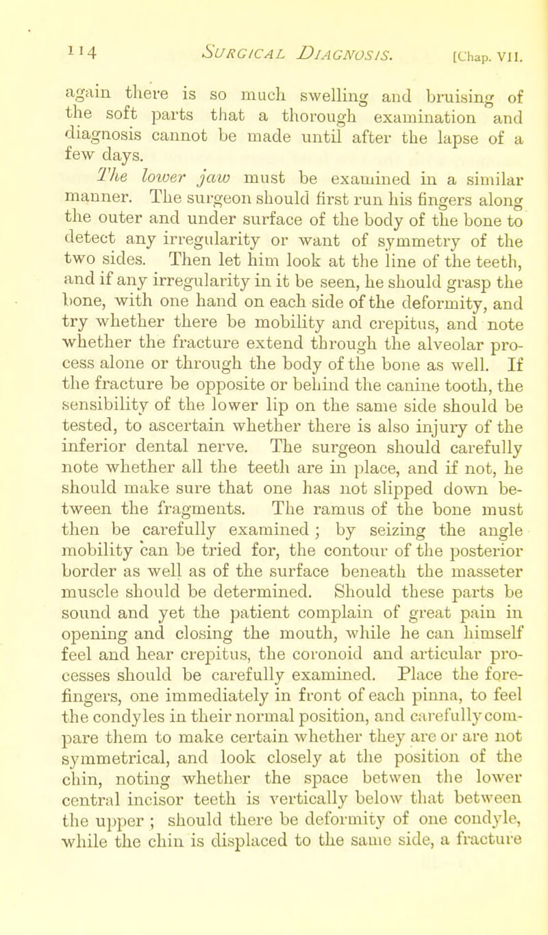 again there is so much swelling and bruising of the soft parts that a thorough examination and diagnosis cannot be made until after the lapse of a few days. The lower jaw must be examined in a similar manner. The surgeon should first run his fingers along the outer and under surface of the body of the bone to detect any irregularity or want of symmetry of the two sides. Then let him look at the line of the teeth, and if any irregularity in it be seen, he should grasp the bone, with one hand on each side of the deformity, and try whether there be mobility and crepitus, and note whether the fracture extend through the alveolar pro- cess alone or through the body of the bone as well. If the fracture be opposite or behind the canine tooth, the sensibility of the lower lip on the same side should be tested, to ascertain whether there is also injury of the inferior dental nerve. The surgeon should carefully note whether all the teeth are in place, and if not, he should make sure that one has not slipped down be- tween the fragments. The ramus of the bone must then be carefully examined; by seizing the angle mobility can be tried for, the contour of the posterior border as well as of the surface beneath the masseter muscle should be determined. Should these parts be sound and yet the ]3atient complain of great pain in opening and closing the mouth, Avhile he can himself feel and hear crepitus, the coronoid and articular pro- cesses should be carefully examined. Place the fore- fingers, one immediately in front of each pinna, to feel the condyles in their normal position, and carefully com- pare them to make certain whether they are or are not symmetrical, and look closely at the position of the chin, noting whether the space betwen the lower central incisor teeth is vertically below that between the upper ; should there be deformity of one condyle, ■while the chin is displaced to the same side, a fracture