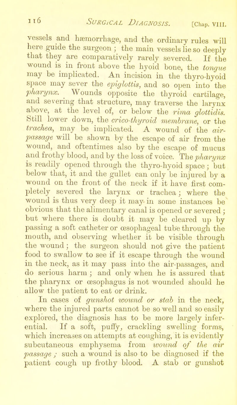 vessels and hsemorrhage, and the ordinary rules will here guide the surgeon ; the main vessels lie so deeply that they are comparatively rarely severed. If the wound is in front above the hyoid bone, the tomjue may be implicated. An incision in the thyro-hyoid Sjjace may sever the ejnylottis, and so open into the pharynx. Wounds opposite the thyroid cartilage, and severing that structure, may traverse the larynx above, at the level of, or below the rima glottidis. Still lower down, the crico-thyroid membrane, or the trachea, may be implicated. A wound of the air- passage will be shown by the escape of air from the wound, and oftentimes also by the escape of mucus and frothy blood, and by the loss of voice. The piliarynx is readily opened through the thyro-hyoid space; but below that, it and the gullet can only be injured by a wound on the front of the neck if it have first com- pletely severed the larynx or trachea; where the wound is thus very deep it may. in some instances be~ obvious that the alimentary canal is ojjened or severed ; but where there is doubt it may be cleared up by passing a soft catheter or oesophageal tube through the mouth, and observing whether it be visible through the wound; the surgeon should not give the patient food to swallow to see if it escape through the wound in the neck, as it may pass into the air-passages, and do serious harm ; and only when he is assured that the pharynx or oesophagus is not wounded should he allow the patient to eat or drink. In cases of gunshot wound or stab in the neck, where the injured parts cannot be so well and so easily explored, the diagnosis has to be more largely infer- ential. If a soft, puffy, crackling swelling forms, which increases on attempts at cougliing, it is evidently subcutaiieous emphysema from wound of the air passage ; such a wound is also to be diagnosed if the patient cough up frothy blood. A stab or gunshot