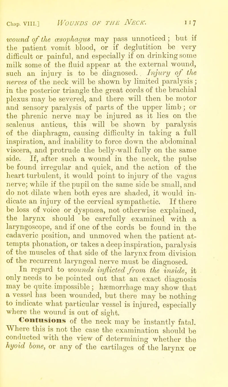 wound of the cesophagus may pass unnoticed ; but if the patient vomit blood, or if deglutition be veiy difficult or painful, and especially if on drinking some milk some of tbe fluid appear at the external wound, such an injury is to be diagnosed. Injury of the 7ierves of the neck will be shown by limited paralysis ; in the posterior triangle the great cords of the brachial plexus may be severed, and there will then be motor and sensory paralysis of parts of the upper limb; or the phrenic nerve may be injured as it lies on the scalenus anticus, this will be shown by paralysis of the diaphi-agm, causing difficulty in taking a full inspiration, and inability to force down the abdominal viscera, and protrude the belly-wall fully on the same side. If, after sucb a wound in the neck, the pulse be found irregular and quick, and the action of the heart turbulent, it would point to injury of the vagus nerve; while if the pupil on the same side be small, and do not dilate when both eyes are shaded, it would in- dicate an injury of the cervical sympathetic. If there be loss of voice or dyspnoea, not otherwise explained, the larynx should be carefully examined with a laryngoscope, and if one of the cords be found in the cadaveric position, and unmoved when the patient at- tempts phonation, or takes a deep inspiration, paralysis of the muscles of that side of the larynx from division of the recurrent laryngeal nerve must be diagnosed. In regard to wounds inflicted from the inside, it only needs to be pointed out that an exact diagnosis may be quite impossible; hjcmorrhage may show that a vessel has been wounded, but there may be nothing to indicate what particular vessel is injured, especially where the wound is out of sight. Contusions of the neck may be instantly fatal. Where this is not the case the examination should be conducted with the view of determining whether the hyoid hone, or any of the cartilages of the larynx or