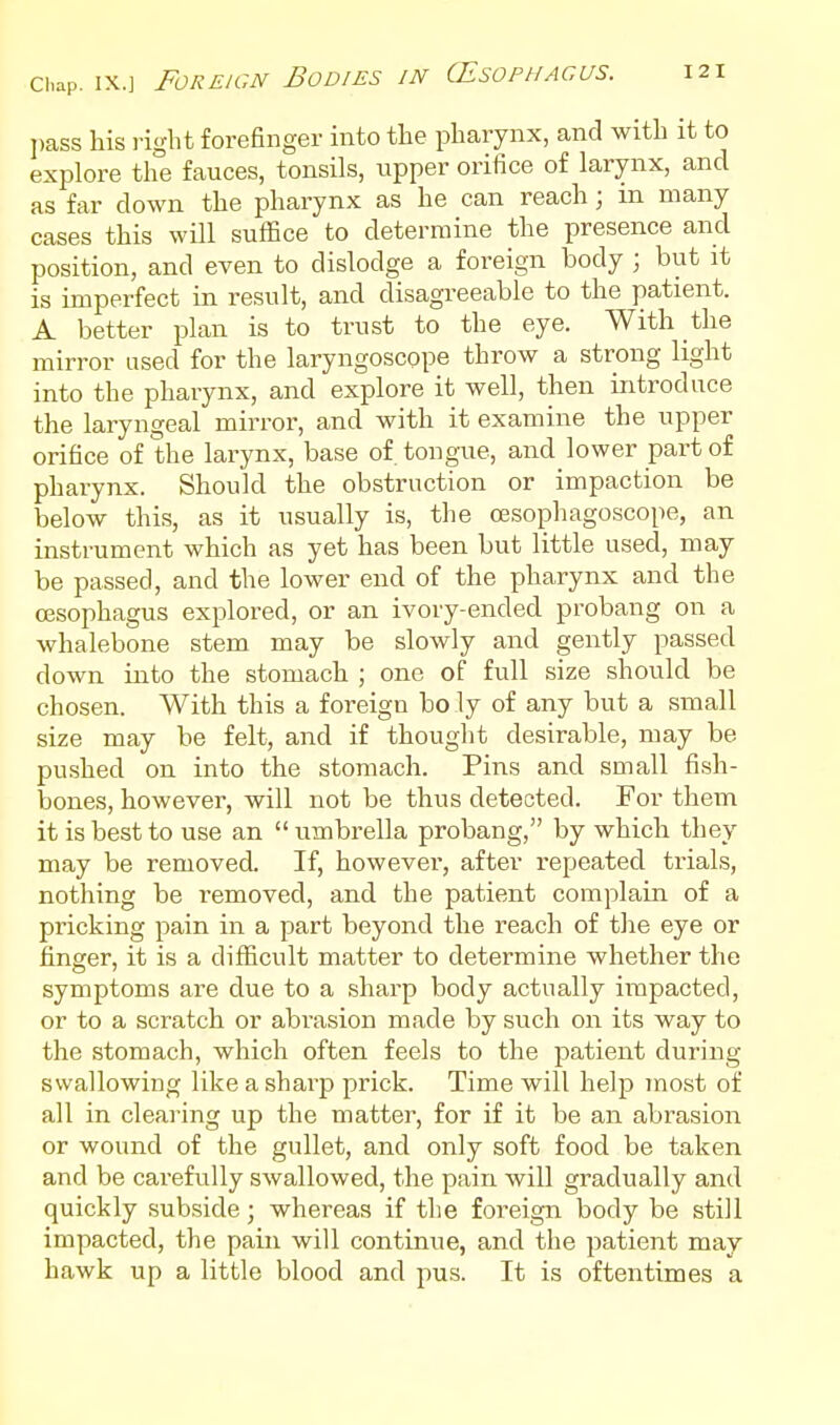 l)ass his i-ight forefinger into the pharynx, and with it to explore the fauces, tonsils, upper orifice of larynx, and as far down the pharynx as he can reach; m many cases this will suffice to determine the presence and position, and even to dislodge a foreign body ; but it is imperfect in result, and disagreeable to the patient. A better plan is to trust to the eye. With the mirror used for the laryngoscope throw a strong light into the pharynx, and explore it well, then introduce the laryngeal mirror, and with it examine the upper orifice of the larynx, base of tongue, and lower part of pharynx. Should the obstruction or impaction be below this, as it usually is, the oesophagoscope, an instrument which as yet has been but little used, may be passed, and the lower end of the pharynx and the (Esophagus explored, or an ivory-ended probang on a whalebone stem may be slowly and gently passed down into the stomach ; one of full size should be chosen. With this a foreign bo ly of any but a small size may be felt, and if thought desirable, may be pushed on into the stomach. Pins and small fish- bones, however, will not be thus detected. For them it is best to use an  umbrella probang, by which they may be removed. If, however, after repeated trials, nothing be removed, and the patient complain of a pricking pain in a part beyond the reach of the eye or finger, it is a difficult matter to determine whether the symptoms are due to a sharp body actually impacted, or to a scratch or abrasion made by such on its way to the stomach, which often feels to the patient during swallowing like a sharp prick. Time will help most of all in clearing up the matter, for if it be an abrasion or wound of the gullet, and only soft food be taken and be carefully swallowed, the pain will gradually and quickly subside; whereas if the foi'eign body be still impacted, the pain will continue, and the patient may hawk up a little blood and pus. It is oftentimes a