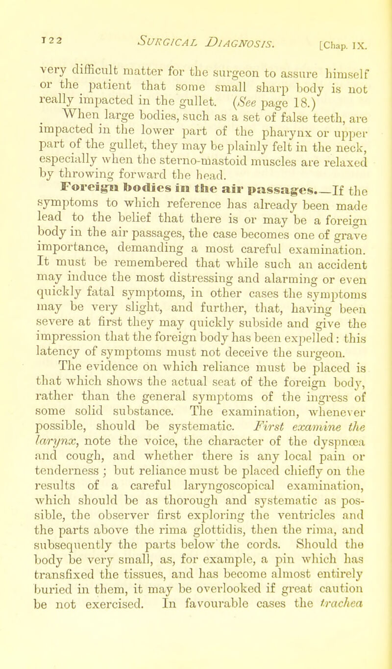 very difficult matter for tLe surgeon to assure himself or the i^atient that some small sharp body is not really impacted in the gullet. {See page 18.) When large bodies, such as a set of false teeth, are impacted in the lower part of the pharynx or upper part of the gullet, they may be plainly felt in the neck, especi;dly when the sterno-mastoid muscles are relaxed by throwing forward the liead. Foreigm bodies in the air passages.—If the symptoms to which reference has already been made lead to the belief that there is or may be a forei<^n body in the air passages, the case becomes one of grave importance, demanding a most careful examination. It must be remembered that while such an accident may induce the most distressing and alarmiiig or even quickly fatal symptoms, in other cases the symptoms may be very slight, and further, that, having been severe at first they may quickly subside and give the impression that the foreign body has been expelled : this latency of symptoms must not deceive the surgeon. The evidence on which reliance must be placed is that which shows the actual seat of the foreign bodv, rather than the general symptoms of the ingress of some solid substance. The examination, whenever possible, should be systematic. First examine the larynx, note the voice, the character of the dyspnoea and cough, and whether there is any local pain or tenderness ; but reliance must be placed chiefly on the results of a careful laryngoscopical examination, which should be as thorough and systematic as pos- sible, the observer first exploring the ventricles and the parts above the rima glottidis, then the i-iraa, and subsequently the parts below the cords. Should the body be very small, as, for example, a pin which has transfixed the tissues, and has become almost entirely buried in them, it may be overlooked if great caution be not exercised. In favourable cases the trachea