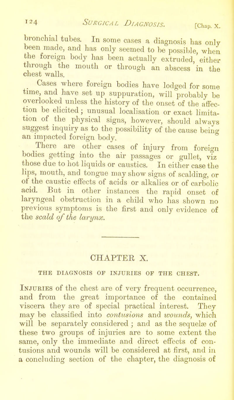 [Chap. X. bronchial tubes. In some cases a diagnosis lias only been made, and has only seemed to be possible, when the foreign body has been actually extruded, either through the mouth or through an abscess in the chest walls. Cases where foreign bodies have lodged for some time, and have set up suppuration, will probably be overlooked unless the history of the onset of the affec- tion be elicited ; unusual localisation or exact limita- tion of the physical signs, however, should always suggest inquiry as to the possibility of the cause h&in<y an impacted foreign body. ° There are other cases of injury from foreio-n bodies getting into the aii- passages or gullet, v^ those due to hot liquids or caustics. In either case the lips, mouth, and tongue may show signs of scalding, or of the caustic effects of acids or alkalies or of carbolic acid. But in other instances the rapid onset of laryngeal obstruction in a child Mdio has shown no previous symptoms is the first and only c-sddence of the scald of the larynx. CHAPTER X. THE DIAGNOSIS OP INJURIES OF THE CHEST. Injuries of the chest are of very frequent occurrence, and from the great importance of the contained viscera they are of special practical interest. They may be classified into contiisions and wounds, which will be separately considered ; and as the sequelte of these two groups of injuries are to some extent the same, only the immediate and direct eflccts of con- tusions and wounds will be considered at first, and in a concluding section of the chapter, the diagnosis of