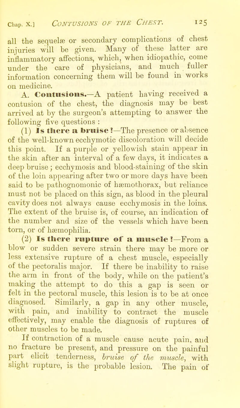 all the sequelae or secondary complications of chest injuries will be given. Many of these latter are inflammatory affections, which, when idiopathic, come under the care of physicians, and much fuller information concerning them will be found in works on medicine. A. Contusions.—A patient having received a contusion of the chest, the diagnosis may be best arrived at by the surgeon's attempting to answer the following five questions : (1) Is there a bruise !—The presence or absence of the well-known ecchymotic discoloration will decide this point. If a purple or yellowish stain appear in the skin after an interval of a few days, it indicates a deep bruise ; ecchymosis and blood-staining of the skin of the loin appearing after two or more days have been said to be pathognomonic of hsemothorax, but reliance must not be placed on this sign, as blood in the pleural cavity does not always cause ecchymosis in the loins. The extent of the bruise is, of course, an indication of the number and size of the vessels which have been tom, or of hsemophilia. (2) Is there ruptive of a muscle 1—From a blow or sudden severe strain there may be more or less extensive napture of a chest muscle, especially of the pectoralis major. If there be inability to raise the arm in front of the body, while on the patient's making the attempt to do this a gap is seen or felt in the pectoral muscle, this lesion is to be at once diagnosed. Similarly, a gap in any other muscle, with pain, and inability to contract the muscle effectively, may enable the diagnosis of ruptures of other muscles to be made. If contraction of a muscle cause acute pain, and no fracture be present, and pressure on the painful part elicit tenderness, bruise of the muscle, with slight rupture, is the probable lesion. The pain of