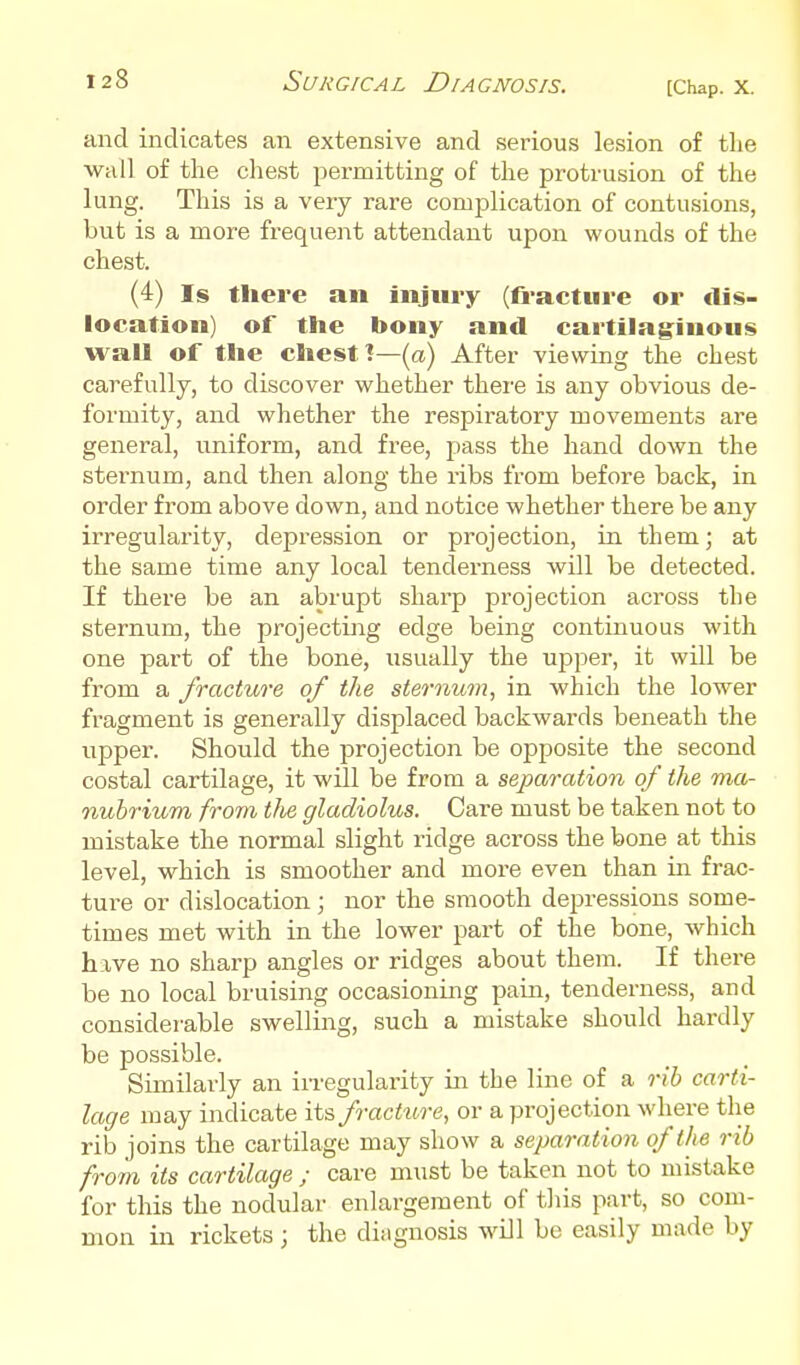 and indicates an extensive and serious lesion of tlie wall of the chest permitting of the protrusion of the lung. This is a very rare complication of contusions, but is a more frequent attendant upon wounds of the chest. (4) Is there an injury (fracture or dis- location) of the bony and cartilaginous wall of the chest (a) After viewing the chest carefully, to discover whether there is any obvious de- formity, and whether the respiratory movements are general, uniform, and free, pass the hand down the sternum, and then along the ribs from before back, in order from above down, and notice whether there be any irregularity, depression or projection, in them; at the same time any local tenderness will be detected. If there be an abrupt sharp projection across the sternum, the projecting edge being continuous with one part of the bone, iisually the upper, it will be from a fracture of the sternum, in which the lower fragment is generally displaced backwards beneath the upper. Should the projection be opposite the second costal cartilage, it will be from a separation of the ma- nubrium from tJie gladiolus. Care must be taken not to mistake the normal slight ridge across the bone at this level, which is smoother and more even than in frac- ture or dislocation; nor the smooth depressions some- times met with in the lower part of the bone, which have no sharp angles or ridges about them. If there be no local bruising occasioning pain, tenderness, and considerable swelling, such a mistake should hardly be possible. Similarly an in-egulai-ity in the line of a rib carti- lage may indicate its fracture, or a projection where the rib joins the cartilage may show a separation of the rib from its cartilage ; care must be taken not to mistake for this the nodular enlargement of this part, so com- mon in rickets ; the dingnosis will be easily made by