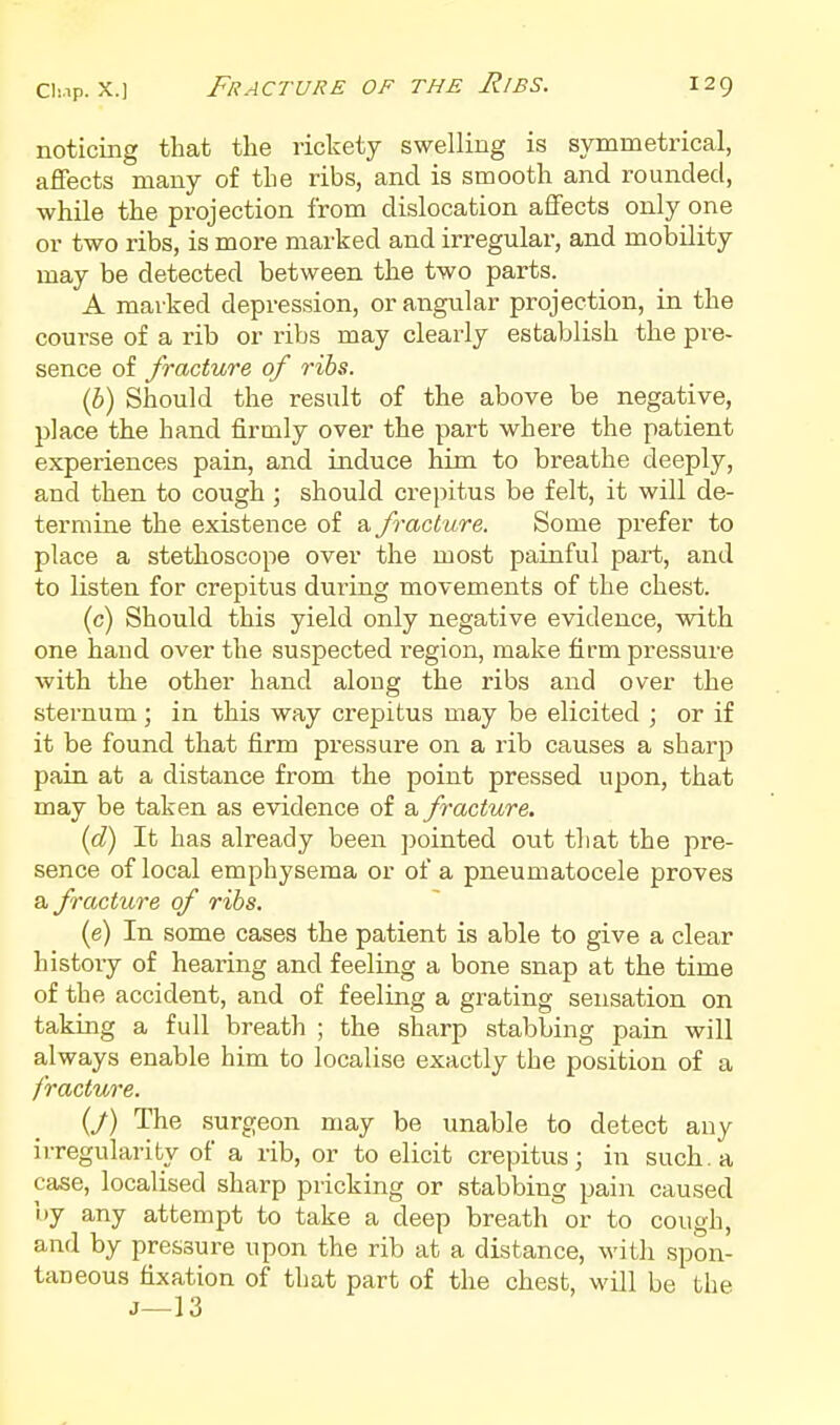 noticing that the rickety swelling is symmetrical, affects many of the ribs, and is smooth and rounded, ■while the projection from dislocation affects only one or two ribs, is more marked and irregular, and mobility may be detected between the two parts. A marked depression, or angular projection, in the course of a rib or ribs may clearly establish the pre- sence of fracture of ribs. (b) Should the result of the above be negative, place the hand firmly over the part where the patient experiences pain, and induce him to breathe deeply, and then to cough; should crepitus be felt, it will de- termine the existence of a. fracture. Some prefer to place a stethoscope over the most painful part, and to listen for crepitus during movements of the chest. (c) Should this yield only negative evidence, with one hand over the suspected region, make firm pressure with the other hand along the ribs and over the sternum ; in this way crepitus may be elicited ; or if it be found that firm pressure on a rib causes a sharp pain at a distance from the point pressed upon, that may be taken as evidence of a fracture. (d) It has already been pointed out that the pre- sence of local emphysema or of a pneumatocele proves a fracture of ribs. (e) In some cases the patient is able to give a clear history of hearing and feeling a bone snap at the time of the accident, and of feeling a grating sensation on taking a full breath ; the sharp stabbing pain will always enable him to localise exactly the position of a fracture. (j) The surgeon may be unable to detect any irregularity of a rib, or to elicit crepitus; in such, a case, localised sharp pricking or stabbing pain caused by any attempt to take a deep breath or to cough, and by pressure upon the rib at a distance, with spon- taneous fixation of that part of the chest, will be the