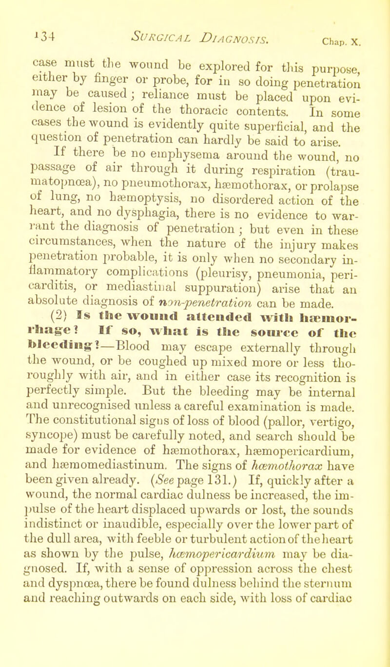 Chap. X. case must tlie wound be explored for tliis purpose either by finger or probe, for iu so doing penetration may be caused; reliance must be placed upon evi- dence of lesion of the thoracic contents. In some cases the wound is evidently quite superficial, and the question of penetration can hardly be said to arise. If there be no emphysema around tlie wound, no passage of air through it during respiration (trau- matopncEa), no pneumothorax, htemothorax, or prolapse of lung, no hjemoptysis, no disordered action of the heart, and no dysphagia, there is no evidence to war- rant the diagnosis of penetration ; but even in these circumstances, when the nature of the injury makes penetration probable, it is only when no secondary in- fiammatory complications (pleurisy, pneumonia, peri- carditis, or mediastinal suppuration) arise that an absolute diagnosis of non-penetration can be made. (2) Is tSie wound attended with liicmor- rliag^e? If so, what is the soiuce of the bleeding!—Blood may escape externally through the wound, or be coughed up mixed more or less tho- roughly with air, and in either case its recognition is perfectly simple. But the bleeding may be internal and unrecognised unless a careful examination is made. The constitutional signs of loss of blood (pallor, vertigo, syncope) must be carefully noted, and search should be made for evidence of hsemothorax, hfemopericardium, and hseraomediastinum. The signs of hcemothorax have been given already. {See page 131.) If, quickly after a wound, the normal cardiac dulness be increased, the im- ]mlse of the heart displaced ujawards or lost, the sounds indistinct or inaudible, especially over the lower part of the dull area, with feeble or turbulent action of the heart as shown by the pulse, hcemopericardium may be dia- gnosed. If, with a sense of oppression across the chest and dyspnoea, there be found dulness behind the sternum and reaching outwards on each side, with loss of cardiac