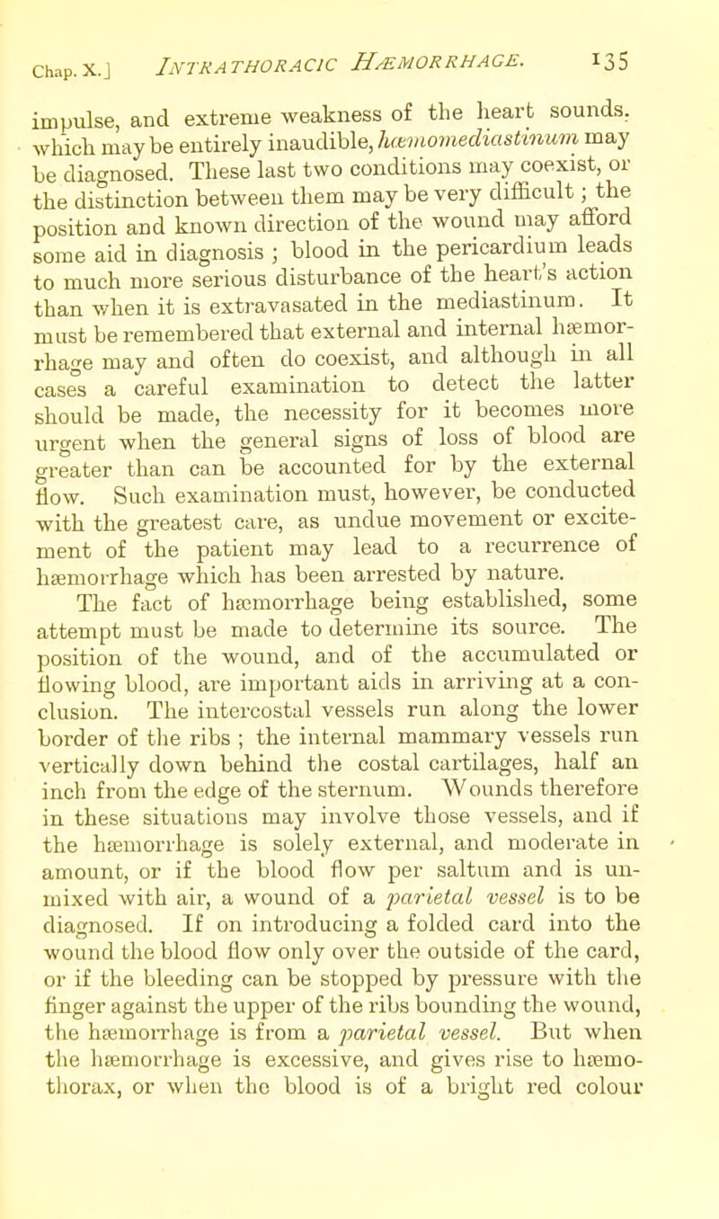 Chap.X.J Intrathoracic Hemorrhage. impulse, and extreme weakness of the heart sounds, which may be entirely inaudible, hcemomediashnum may be diagnosed. These last two conditions may coexist, or the distinction between them may be very difficult; the position and known direction of the wound may afford some aid in diagnosis ; blood in the pericardium leads to much more serious disturbance of the heart's action than v/hen it is extravasated in the mediastinum. It must be remembered that external and internal haemor- rhage may and often do coexist, and although in all cases a careful examination to detect the latter should be made, the necessity for it becomes more urgent when the general signs of loss of blood are greater than can be accounted for by the external flow. Such examination must, however, be conducted with the greatest care, as undue movement or excite- ment of the patient may lead to a recurrence of hEemoirhage which has been arrested by nature. The fact of hemorrhage being established, some attempt must be made to determine its source. The position of the wound, and of the accumulated or Mowing blood, are important aids in arriving at a con- clusion. The intercostal vessels run along the lower border of tlie ribs ; the internal mammary vessels run vertically down behind the costal cartilages, half an inch from the edge of the sternum. Wounds therefore in these situations may involve those vessels, and if the hiEUiorrhage is solely external, and moderate in amount, or if the blood flow per saltum and is un- mixed with air, a wound of a parieia/ vessel is to be diatrnosed. If on introducing a folded card into the wound the blood flow only over the outside of the card, or if the bleeding can be stopped by jji-essure with the finger against the upper of the ribs bounding the wound, the hffimoiThage is from a parietal vessel. But when the hemorrhage is excessive, and gives rise to hsemo- tliorax, or when the blood is of a bright red colour