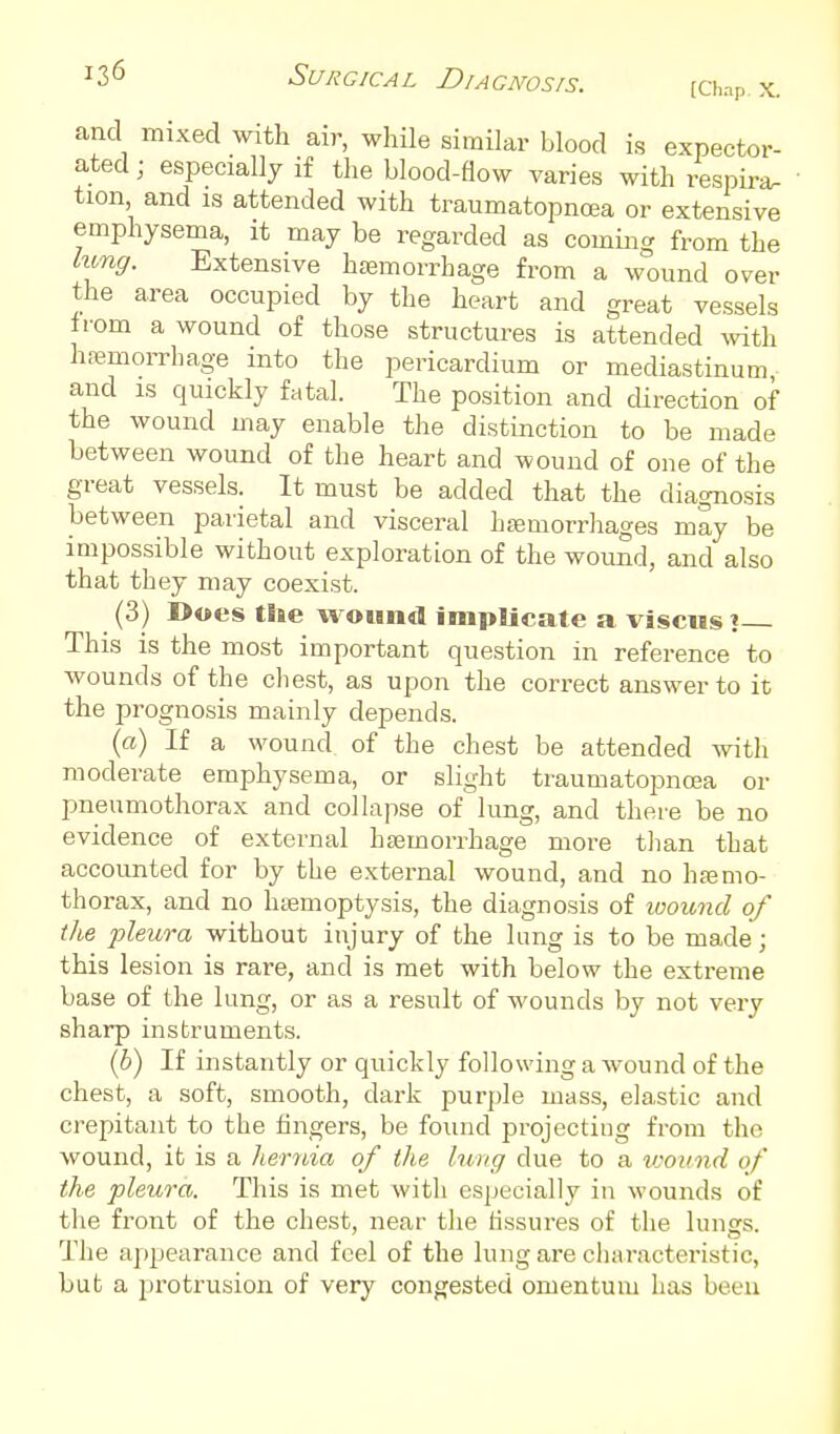 ^3<5 Surgical Diagnosis. [Chap. x. and mixed with air, while similar blood is expector- ated ; especially if the blood-flow varies with respira- tion and IS attended with traumatopnoea or extensive emphysema, it may be regarded as commg from the kmg. Extensive h£emorrhage from a wound over the area occupied by the heart and great vessels from a wound of those structures is attended \vith hfemorrhage into the pericardium or mediastinum and IS quickly fatal. The position and direction of the wound may enable the distinction to be made between wound of the heart and wound of one of the great vessels. It must be added that the diagnosis between parietal and visceral hEemorrliages may be impossible without exploration of the wound, and also that they may coexist. (3) Does the wound implicate a visciis ? This is the most important question in reference to wounds of the chest, as upon the correct answer to it the prognosis mainly depends. («) If a wound of the chest be attended with moderate emphysema, or slight traumatopnoea or pneumothorax and collapse of lung, and there be no evidence of external hEemorrhage more tlian that accounted for by the external wound, and no hjemo- thorax, and no htemoptysis, the diagnosis of wound of the pleura without injury of the lung is to be made; this lesion is rare, and is met with below the extreme base of the lung, or as a result of wounds by not very sharp instruments. (6) If instantly or quickly following a wound of the chest, a soft, smooth, dark purple mass, elastic and crepitant to the hngers, be found projecting from the wound, it is a hernia of the lung due to a vyound of the pleura. This is met with especially in wounds of the front of the chest, near the fissures of the lungs. The appearance and feel of the lung are characteristic, but a protrusion of very congested omentum has been