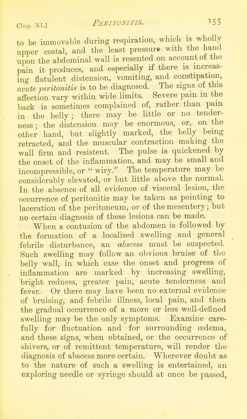 to be immovable during respii-ation, which is wholly upper costal, and the least pressure with the hand upon the abdominal wall is resented on account ot the pain it produces, and especially if there is mcreas- ino- flatulent distension, vomiting, and constipation, acute peritonitis is to be diagnosed. The signs of this aflfection vary within wide limits. Severe pam m the back is sometimes complained of, rather than pain in the belly; there may be little or no tender- ness; the distension may be enormous, or, on the other hand, but slightly marked, the belly being retracted, and the muscular contraction making the wall firm and resistent. The pulse is quickened by the onset of the inflammation, and may be small and incompressible, or  wiry. The temperature may be considerably elevated, or but little above the normal. In the absence of all evidence of visceral lesion, the occurrence of peritonitis may be taken as pointing to laceration of the peritoneum, or of the mesentery; but no certain diagnosis of these lesions can be made. When a contusion of the abdomen is followed by the formation of a localised swelling and general febrile disturbance, an abscess must be suspected. Such swelling may follow an obvious bruise of tlie belly wall, in which case the onset and progress of inflammation are marked by increasing swelling, bright redness, greater pain, acute tenderness and fever. Or there may have been no external evidence of bruising, and febrile illness, local pain, and then the gradual occurrence of a more or less well-defined swelling may be the only symptoms. Examine care- fully for fluctuation and for surrounding oedema, and these signs, when obtained, or the occurrence of shivers, or of remittent temperature, will render the diagnosis of abscess more certain. Wherever doubt as to the nature of such a swelling is entertained, an exploring needle or syringe should at once be passed,