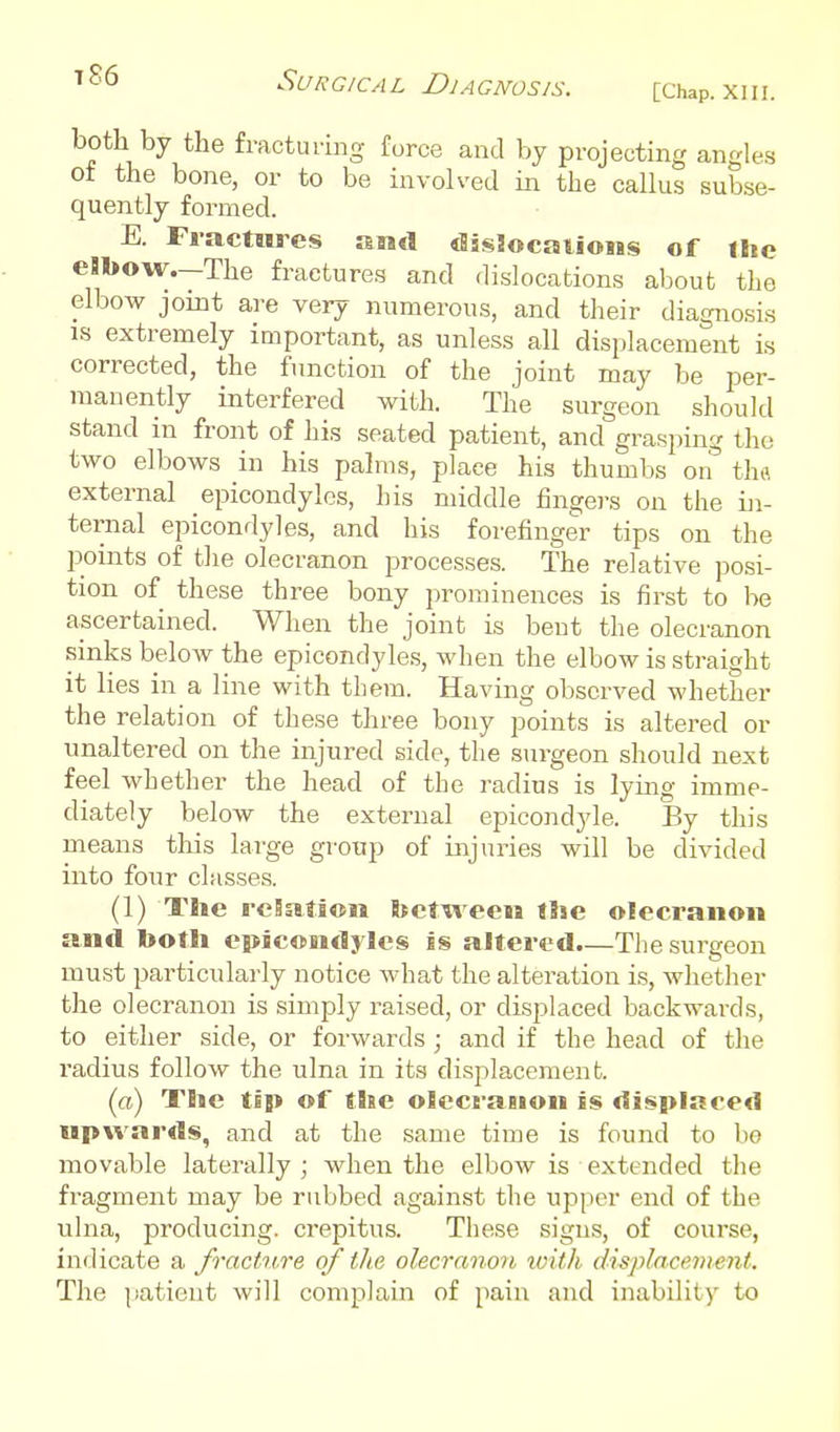 ^^'^ '^'^(-'RG/CAL DjaGNOSJS. [Chap. XIII. both by the fractuiing furce and by projecting angles of the bone, or to be involved in the callus subse- quently formed. E. Fractures and disiocaiioiBs of ilie eBbow.—The fractures and dislocations about the elbow joint are very numerous, and their diagnosis IS extremely important, as unless all displacement is corrected, the function of the joint may be per- manently interfered with. The surgeon should stand in front of his seated patient, and grasping the two elbows in his palms, place his thumbs on tha external epicondylcs, his middle fingers on the ui- ternal epicondyles, and his forefinger tips on the points of the olecranon processes. The relative posi- tion of these three bony i)rominences is first to be ascertained. When the joint is bent the olecranon sinks below the epicondylcs, M'hen the elbow is straight it lies in a line with them. Having observed whether the relation of these three bony points is altered or unaltered on the injured side, the surgeon should next feel whether the head of the radius is lying imme- diately below the external epicondyle. By this means this large group of injuries will be divided into four classes. (1) Tlie rcSation between tSse olecranon and both epicondyles is altered.—The surgeon must particularly notice what the alteration is, whether the olecranon is simply raised, or displaced backwards, to either side, or forwards ; and if the head of the radius follow the ulna in its displacement. (a) The tip of the olecranon is displaced upwards, and at the same time is found to bo movable laterally ; when the elbow is extended the fragment may be rubbed against the upper end of the ulna, producing, crepitus. These signs, of course, inilicate a fracture of the olecranort with displacement. The jiaticnt will complain of pain and inability to