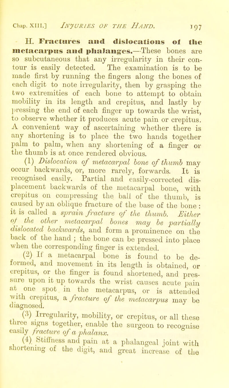 Chap. XIII.] Injuries of the Hand. H. Fractures and dislocations ol the metacarpus and plialang^es.—These bones are so subcutaneous that any irregularity in their con- tour is easily detected. The examination is to be made first by running the fingers along the bones of each digit to note irregularity, then by grasping the two extremities of each bone to attempt to obtain mobility in its length and crepitus, and lastly by ])ressing the end of each finger up towards the wrist, to observe whether it produces acute pain or crepitus. A convenient way of ascertaining whether there is any shortening is to place the two hands together palm to palm, when any shortening of a finger or the thumb is at once rendered obvious. (1) Dislocation of metacarpal bone of thumb may occur backwards, or, more rarely, forwards. It is recognised easily. Partial and easily-corrected dis- placement backwards of the metacarpal bone, with crepitus on compressing the ball of the thumb, is caused by an oblique fracture of the base of the bone : it is called a sjyrain fracture of the thumb. Either of the other metacarpal bones 7nay be piartially dislocated backwards, and form a prominence on the back of the band ; the bone can be pressed into place when the corresponding finger is extended. (2) If a metacarpal bone is found to be de- formed, and movement in its length is obtained, or crepitus, or the finger is found shortened, and pres- sure upon it up towards the wrist causes acute pain at one spot in the metacarpus, or is attended with crepitus, a fracture of the metacarpus may be diagnosed. (3) Irregularity, mobility, or crepitus, or all tliese three signs together, enable the surgeon to recoo-nise easily fracture of a phalanx. ^ (4) Stifihess and pain at a phalangeal joint with shortening of the digit, and great increase of the