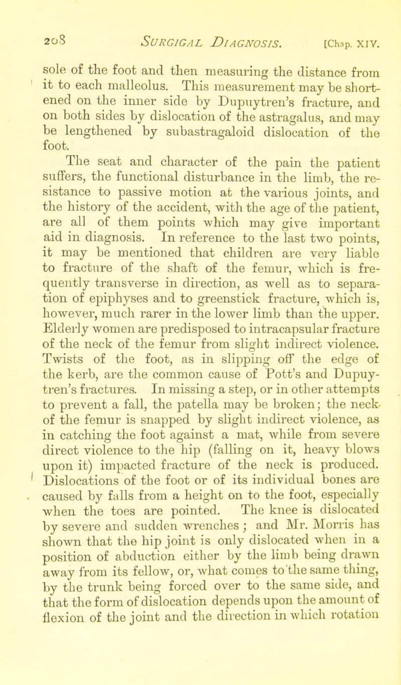 sole of the foot and then measuring the distance from it to each malleolus. This measurement may be short- ened on the inner side by Dupuytren's fracture, and on both sides by dislocation of the astragalus, and may be lengthened by subastragaloid dislocation of the foot. The seat and character of the pain the patient suffers, the functional disturbance in the limb, the re- sistance to passive motion at the various joints, and the history of the accident, witli the age of the patient, are all of them points which may give important aid in diagnosis. In reference to the last two points, it may be mentioned that children are very liable to fracture of the shaft of the femur, which is fre- quently transverse in direction, as well as to separa- tion of epiphyses and to greenstick fracture, which is, however, much rarer in the lower limb than the upper. Elderly women are predisposed to intracapsular fracture of the neck of the femur from slight indirect violence. Twists of the foot, as in slipping off the edge of the kerb, are the common cause of Pott's and Dupuy- tren's fractures. In missing a step, or in other attempts to prevent a fall, the patella may be broken; the neck of the femur is snapped by slight indirect violence, as in catching the foot against a mat, while from severe direct violence to the hip (falling on it, heavy blows upon it) impacted fracture of the neck is produced. Dislocations of the foot or of its individual bones are caused by falls from a height on to the foot, especially when the toes are pointed. The knee is dislocated by severe and sudden wrenches ; and Mr. Morris has showTi that the hip joint is only dislocated when in a position of abduction either by the limb being drawn away from its fellow, or, what comes to'the same thing, by the trunk being forced over to the same side, and that the form of dislocation depends upon the amount of flexion of the joint and the direction in which rotation