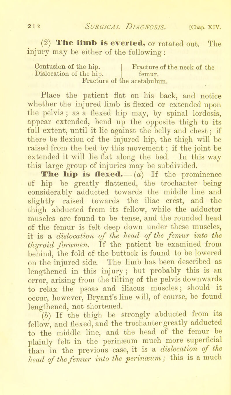 (2) The limb is everted, or rotated out. The injury may be either of the following : Contusion of the hip. Dislocation of the hip. Fracture of the neck of the femur. Fracture of the acetahulum. Place the patient flat on his back, and notice whether the injured limb is flexed or extended upon the pelvis ; as a flexed hip may, by spinal lordosis, appear extended, bend up the opposite thigh to its full extent, until it lie against the belly and chest; if there be flexion of the injured hip, the thigh will be raised from the bed by this movement; if the joint be extended it will lie flat along the bed. In this way this large group of injuries may be subdivided. The hip is flexed.— (a) If the prominence of hip be greatly flattened, the trochanter being considerably adducted towards the middle line and slightly raised towards the iliac crest, and the thigh abducted from its fellow, while the adductor muscles are found to be tense, and the rounded head of the femur is felt deep down under these muscles, it is a dislocation of the head of the femur into the thyroid foramen. If the patient be examined from behind, the fold of the buttock is found to be lowered on the injured side. The limb has been described as lengthened in this injury; but probably this is an error, arising fi-om the tilting of the pelvis downwards to relax the psoas and iliacus muscles; should it occur, however, Bryant's line will, of course, be found lengthened, not shortened. {b) If the thigh be strongly abducted from its fellow, and flexed, and the trochanter greatly adducted to the middle line, and the head of the femur be jtlainly felt in the perinreum much more superficial than in the previous case, it is a dislocation of the head of the femur into the perinmum ; this is a much