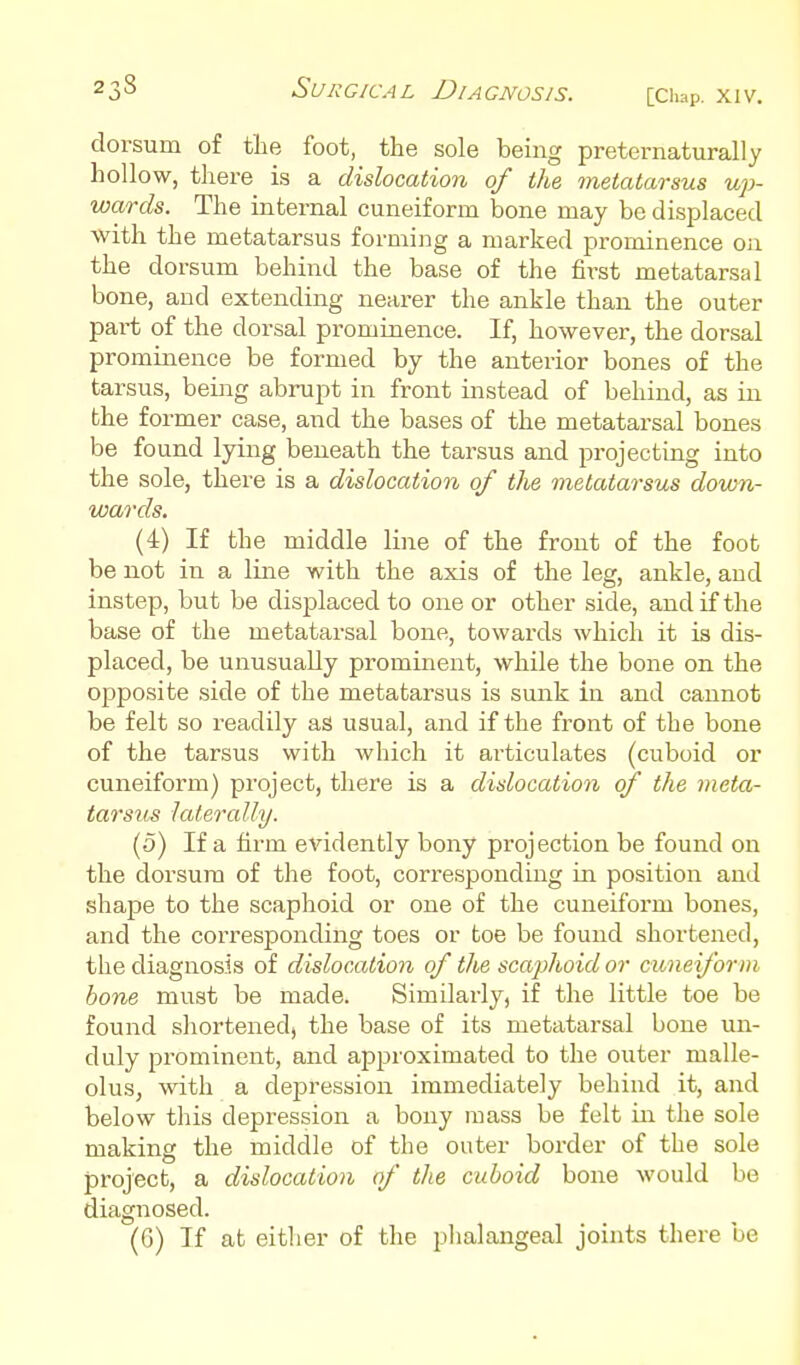 dorsum of tlie foot, the sole being preternaturally hollow, there is a dislocation of the metatarsus up- wards. The internal cuneiform bone may be displaced with the metatarsus forming a marked prominence on the dorsum behind the base of the first metatarsal bone, and extending nearer the ankle than the outer part of the dorsal prominence. If, however, the dorsal prominence be formed by the anterior bones of the tarsus, being abrupt in front instead of behind, as in the former case, and the bases of the metatarsal bones be found lying beneath the tarsus and projecting into the sole, there is a dislocation of the metatarsus domn- wards. (4) If the middle line of the front of the foot be not in a line with the axis of the leg, ankle, and instep, but be displaced to one or other side, and if the base of the metatarsal bone, towards which it is dis- placed, be unusually prominent, while the bone on the oi^posite side of the metatarsus is sunk in and cannot be felt so readily as usual, and if the front of the bone of the tarsus with which it articulates (cuboid or cuneiform) project, there is a dislocation of the meta- tarsus laterally. (5) If a firm evidently bony projection be found on the dorsum of the foot, corresponding in position and shape to the scaphoid or one of the cuneiform bones, and the corresponding toes or toe be found shortened, the diagnosis of dislocation of tlie scaphoid or cuneiform bone must be made. Similarly, if the little toe be found shortenedj the base of its metatarsal bone un- duly prominent, and approximated to the outer malle- olus, with a dejjression immediately behind it, and below this depression a bony mass be felt in the sole making the middle of the outer border of the sole project, a dislocation of the cuboid bone would be diagnosed. (G) If at either of the plialangeal joints there be