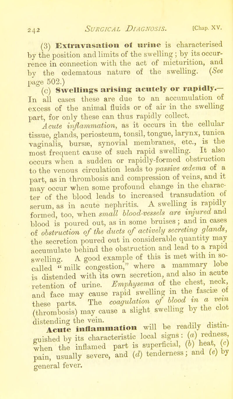 (3) Extravasation ot las-ine is characterised by the position and limits of the swelling ; by its occur- rence in connection with the act of micturition, and by the cedematous nature of the swelling. {See page 502.) (c) SweUings arising acntely or rapidly.— In all cases these are due to an accumulation of excess of the animal fluids or of air in the swelling part, for only these can thus rapidly collect. A cute inflammation, as it occurs in the cellular tissue, glands, periosteum, tonsil, tongue, larynx, tunica vaginalis, bursje, synovial membranes, etc., is the most frequent cause of such rapid swelling. It also occurs when a sudden or rapidly-formed obstruction to the venous circulation leads to passive oedema of a part, as in thrombosis and compression of veins, and it may occur when some profound change in the charac- ter of the blood leads to increased transudation of serum, as in acute nephritis. A swelling is rapidly formed, too, when sm.all blood-vessels are injured and blood is poured out, as in some bruises; and in cases of obstruction of the ducts of actively secreting glands, the secretion poured out in considerable quantity may accumulate behind the obstruction and lead to a rapid swellincr. A good example of this is met with an so- called  milk congestion, where a mammary lobe is distended with its own secretion, and also m acute retention of urine. Emphysema of the chest, neck and face may cause rapid swelling m the_ fasciae ot these parts. The coagulation of blood m a vein (thrombosis) may cause a slight swelling by the clot distending the vein. Acute inflammation will be readily distin- guished by its characteristic local ^^S^^'(b^^Tu) when the inflamed part is superficial, (b) heat c) pain, usually severe, and (d) tenderness; and (.) by general fever.