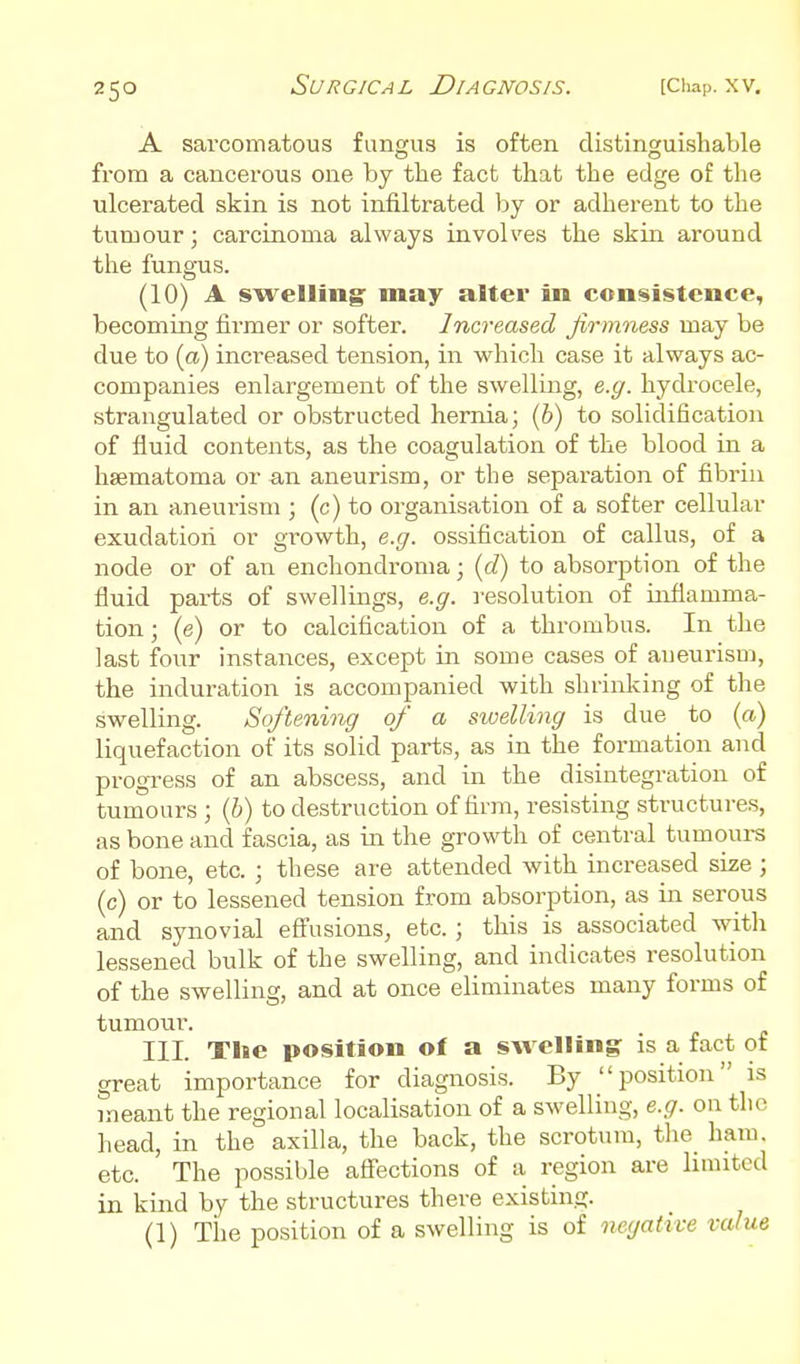 A sarcomatous fungus is often distinguishable from a cancerous one by the fact that the edge of the ulcerated skin is not infiltrated by or adherent to the tumour; carcinoma always involves the skin around the fungus. (10) A swelling may alter in consistence, becoming firmer or softer. Increased firmness may be due to (a) increased tension, in which case it always ac- companies enlargement of the swelling, e.g. hydrocele, strangulated or obstructed hernia; (6) to solidification of fluid contents, as the coagulation of the blood in a hsematoma or an aneurism, or the sepai-ation of fibrin in an aneurism ; (c) to organisation of a softer cellular exudation or growth, e.g. ossification of callus, of a node or of an enchondroma; {d) to absorption of the fluid parts of swellings, e.g. resolution of inflamma- tion ; (e) or to calcification of a thrombus. In the last four instances, except in some cases of aueurism, the induration is accompanied with shrinlcing of the swelling. Softening of a swelling is due to (a) liquefaction of its solid parts, as in the formation and progress of an abscess, and in the disintegration of tumours ; (6) to destruction of firm, resisting structure.s, as bone and fascia, as in the growth of central tumours of bone, etc. ; these are attended with increased size ; (c) or to lessened tension from absorption, as in serous and synovial eflfusions, etc. ; this is associated witli lessened bulk of the swelling, and indicates resolution of the swelling, and at once eliminates many forms of tumour. III. The position of a swelling is a fact of great importance for diagnosis. By position is meant the regional localisation of a swelling, e.g. on the head, in the axilla, the back, the scrotum, the ham. etc. The possible affections of a region are limited in kind by the structures there existing. (1) The position of a swelling is of negative value