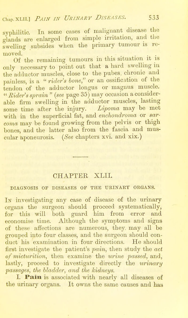 Chap. XLii.] Pain in syphiUtic. In some cases of malignant disease tlie glands are enlarged from simple irritation, and the swelling subsides wiien tlie primary tumour is re- moved. _ ... Of the remaining tumours in this situation it is only necessary to point out that a hard swelling in the adductor muscles, close to the pubes, chronic and painless, is a  rider's hone or an ossification of the tendon of the adductor longus or magnus muscle.  Rider s sprain  {see page 35) may occasion a consider- able firm swelling in the adductor muscles, lasting some time after the injury. Lipoma may be met with in the superficial fat, and enchondroma or sar- coma may be found growing from the pelvis or thigh bones, and the latter also from the fascia and mus- cular aponeurosis. {See chapters xvi. and xix.) CHAPTER XLII. DIAGNOSIS OP DISEASES OF THE URINARY OEGANS. In investigating any case of disease of the urinary organs the surgeon should proceed systematically, for this will both guard him from error and economise time. Although the symptoms and signs of these affections are numerous, they, may aU be grouped into four classes, and the surgeon should con- duct his examination in four directions. He should first investigate the patient's pain, then study the act of micturition, then examine the urine passed, and, lastly, proceed to investigate directly the urinary passages, tlie bladder, and the kidneys. I. Pain is associated with nearly all diseases of the urinary organs. It oavus the same causes and has