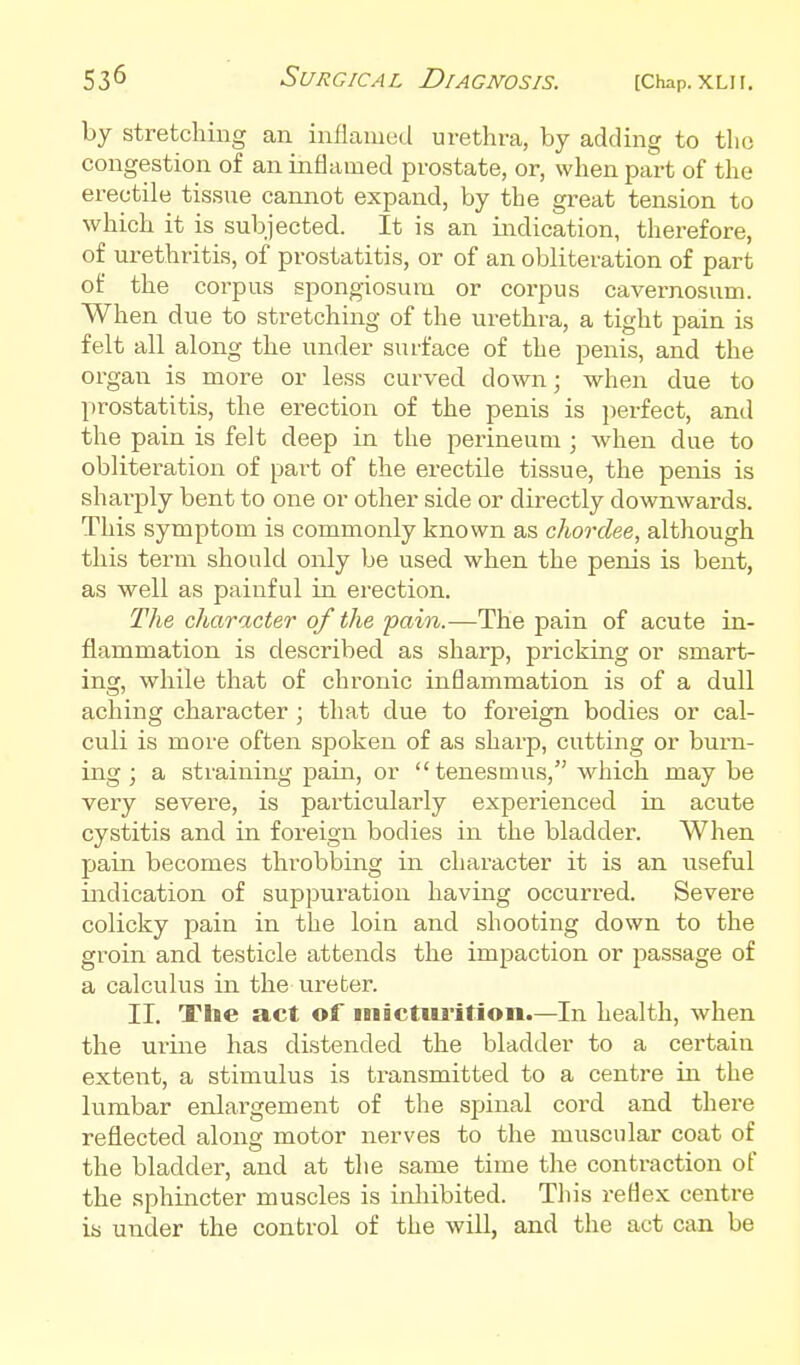 by stretching an intiamcd urethra, by adding to the congestion of an inflamed prostate, or, when part of the erectile tissue cannot expand, by the great tension to which it is subjected. It is an indication, therefore, of urethritis, of prostatitis, or of an obliteration of part of the corpus spongiosum or corpus cavernosum. When due to stretching of the urethra, a tight pain is felt all along the under surface of the penis, and the organ is more or less curved down; when due to prostatitis, the erection of the penis is jierfect, and the pain is felt deep in the perineum ; Avhen due to obliteration of part of the erectile tissue, the penis is sharply bent to one or other side or directly downwards. This symptom is commonly known as chordee, although this term should only be used when the penis is bent, as well as painful in erection. The character of the pain.—The pain of acute in- flammation is described as sharp, pricking or smart- ing, while that of chronic inflammation is of a dull aching character; that due to foreign bodies or cal- culi is more often spoken of as sharp, cutting or burn- ing ; a straining pain, or  tenesmus, which maybe very severe, is particularly experienced in acute cystitis and in foreign bodies in the bladder. When pain becomes throbbing in character it is an useful indication of suppuration having occurred. Severe colicky pain in the loin and shooting down to the groin and testicle attends the impaction or passage of a calculus in the ureter. II. The act of inictiu-ition.—In health, when the urine has distended the bladder to a certain extent, a stimulus is transmitted to a centre in the lumbar enlargement of the spinal cord and there reflected along motor nerves to the muscular coat of the bladder, and at tlie same time the contraction of the sphincter muscles is inhibited. This reflex centre is under the control of the will, and the act can be