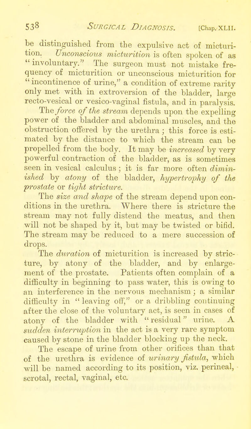 be distinguished from the expulsive act of micturi- tion. Unconscious micturition is often spoken of as involuutary. The surgeon must not mistake fre- quency of micturition or unconscious micturition for incontinence of urine, a condition of extreme rarity only met with in extroversion of the bladder, large recto-vesical or vesico-vaginal fistula, and in paralysis. The force of the stream depends upon the expelling power of the bladder and abdominal muscles, and the obstruction offered by the urethra ; this force is esti- mated by the distance to which the stream can be propelled from the body. It may be increased by very powerful contraction of the bladder, as is sometimes seen in vesical calculus ; it is far more often dimin- ished by atony of the bladder, hypertroj)hy of tlie prostate or tigld stricture. The size and shape of the stream depend upon con- ditions in the urethra. Where there is stricture the stream may not fully distend the meatus, and then will not be shaped by it, but may be twisted or bifid. The stream may be reduced to a mere succession of drops. The duration of micturition is increased by stric- ture, by atony of the bladder, and by enlarge- ment of the prostate. Patients often complain of a difficulty in beginning to pass water, this is owing to an interference in the nervous mechanism ; a similar difficulty in  leaving off, or a dribbling continuing after the close of the voluntary act, is seen in cases of atony of the bladder with  residual urine. A sudden intemiption in the act is a very rare symptom caused by stone in the bladder blocking up the neck. The escape of urine from other orifices than that of the urethra is evidence of urinary fistida, which will be named according to its position, viz. perineal, ■ scrotal, rectal, vaginal, etc.