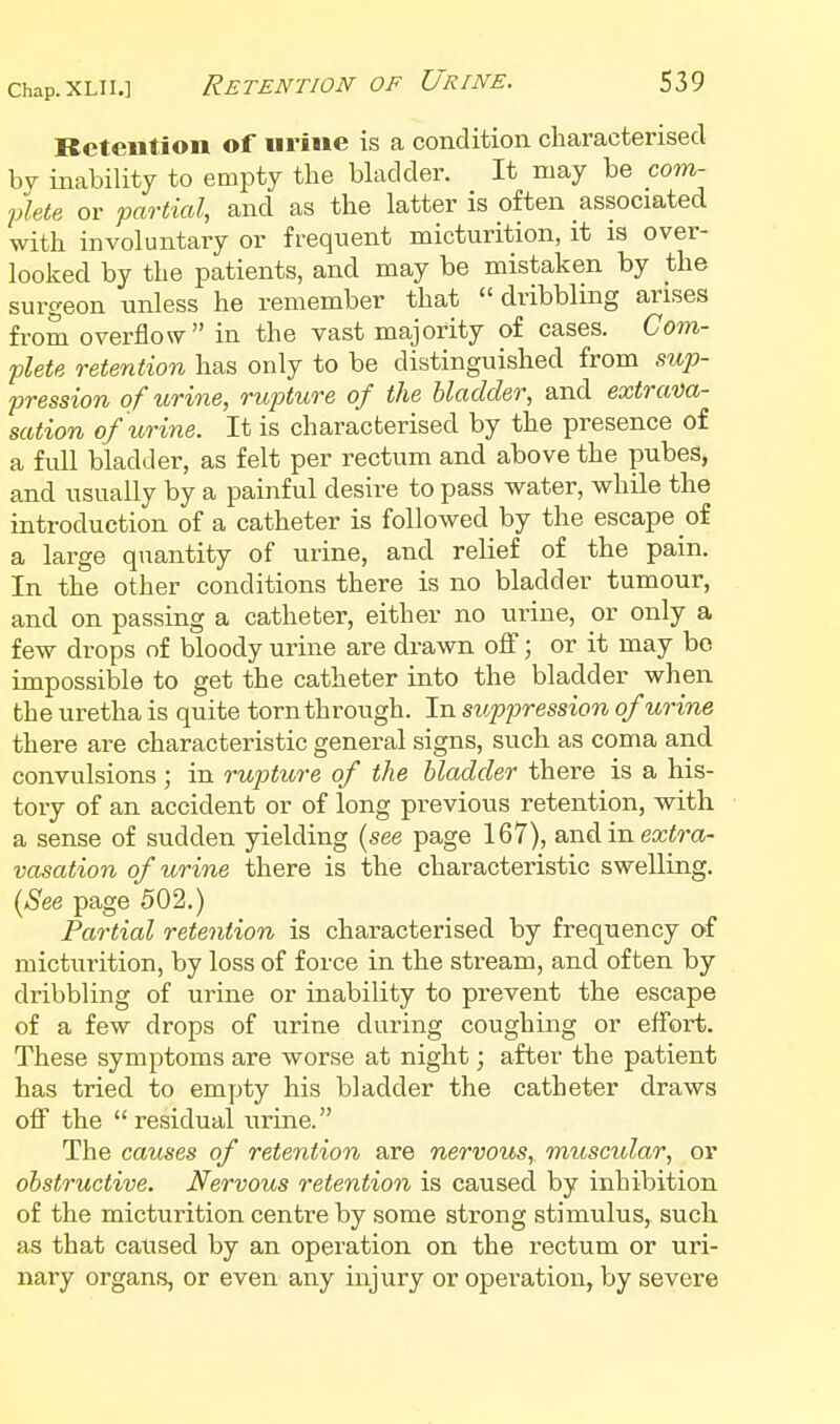 Retention of urine is a condition characterised by inability to empty the bkdder. It may be com- flete or fartial, and as the latter is often associated with involuntary or frequent micturition, it is over- looked by the patients, and may be mistaken by the surgeon unless he remember that dribbling arises from overflow in the vast majority of cases. Gom- flete retention has only to be distinguished from sup- pression of urine, rupture of the bladder, and extrava- sation of urine. It is characterised by the presence of a full bladder, as felt per rectum and above the pubes, and usually by a painful desire to pass water, while the introduction of a catheter is followed by the escape of a large quantity of urine, and relief of the pain. In the other conditions there is no bladder tumour, and on passing a catheter, either no urine, or only a few drops of bloody urine are drawn off; or it may be impossible to get the catheter into the bladder when the uretha is quite torn through. In suppression of urine there are characteristic general signs, such as coma and convulsions ; in rupture of the bladder there is a his- tory of an accident or of long previous retention, with a sense of sudden yielding (see page 167), andin extra- vasation of urine there is the characteristic swelling. (A^ee page 502.) Partial retention is characterised by frequency of micturition, by loss of force in the stream, and often by dribbling of urine or inability to prevent the escape of a few drops of urine during coughing or effort. These symptoms are worse at night; after the patient has tried to empty his bladder the catheter draws off the residual urine. The causes of retention are nervous, muscular, or obstructive. Nervous retention is caused by inhibition of the micturition centre by some strong stimulus, such as that caused by an operation on the rectum or uri- nary organs, or even any injury or operation, by severe