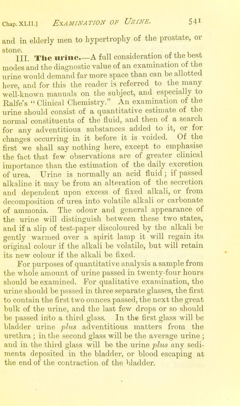 and in elderly men to hypertrophy of the prostate, or stone. . J. 1 1 J. III. The lu-ine.—A full consideration ot the best modes and the diagnostic value of an examination of the urine would demand far more space than can be allotted here, and for this the reader is referred to the many well-known manuals on the subject, and especially to Ralfe's  Clinical Chemistry. An examination of the urine should consist of a quantitative estimate of the normal constituents of the fluid, and then of a search for any adventitious substances added to it, or for changes occurring in it before it is voided. Of the first we shall say nothing here, except to emphasise the fact that few observations are of greater clinical importance than the estimation of the daily excretion of urea. Urine is normally an acid fluid ; if passed alkaline it may be from an alteration of the secretion and dependent upon excess of fixed alkali, or from decomposition of urea into volatile alkali or carbonate of ammonia. The odour and general appearance of the urine will distinguish between these two states, and if a slip of test-paper discoloured by the alkali be gently warmed over a spirit lamp it will regain its original colour if the alkali be volatile, but will retain its new coloiu- if the alkali be fixed. For purposes of quantitative analysis a sample from the whole amount of urine passed in twenty-four hours should be examined. For qualitative examination, the urine should be passed in three separate glasses, the first to contain the first two oimces passed, the next the great bulk of the ui^ine, and the last few drops or so should be passed into a third glass. In the first glass ■v\all be bladder urine fhis adventitious matters from the urethra ; in the second glass will be the average urine ; and in the third glass will be the urine plus any sedi- ments deposited in the bladder, or blood escaping at the end of the contraction of the bladder.