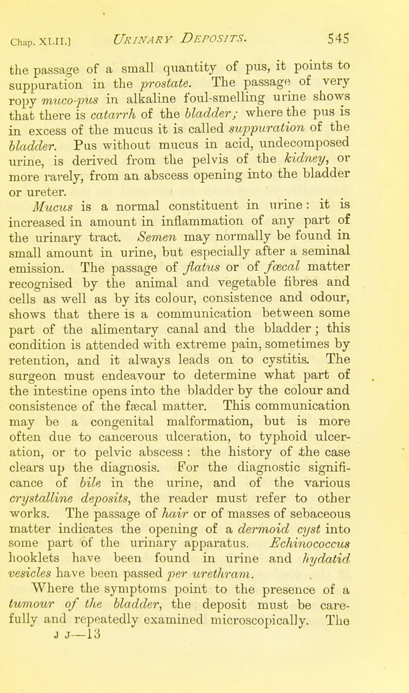 the passage of a small quantity of pus, it points to suppuration in the prostate. The passage of very ropy muco-pus in alkaline foul-smelling urine shows that there is catarrh of the bladder; where the pus is in excess of the mucus it is called sujypuration of the bladder. Pus without mucus in acid, undecomposed urine, is derived from the pelvis of the kidney, or more rarely, from an abscess opening into the bladder or ureter. Mucus is a normal constituent in urine: it is increased in amount in inflammation of any part of the urinary tract. Semen may normally be found in small amount in urine, but especially after a seminal emission. The passage of Jlatus or oi fmcal matter recognised by the animal and vegetable fibres and cells as well as by its colour, consistence and odour, shows that there is a communication between some part of the alimentary canal and the bladder; this condition is attended with extreme pain, sometimes by retention, and it always leads on to cystitis. The surgeon must endeavour to determine what part of the intestine opens into the bladder by the colour and consistence of the fsecal matter. This communication may be a congenital malformation, but is more often due to cancerous ulceration, to typhoid ulcer- ation, or to pelvic abscess : the history of the case clears up the diagnosis. For the diagnostic signifi- cance of bile in the urine, and of the various crystalline deposits, the reader must refer to other works. The passage of hair or of masses of sebaceous matter indicates the opening of a dermoid cyst into some part of the urinary apparatus. Uchinococcus hooklets have been found in urine and hydatid vesicles have been passed per urethram. Where the symptoms point to the presence of a tumour of the bladder, the deposit must be care- fully and repeatedly examined microscopically. The J J—13