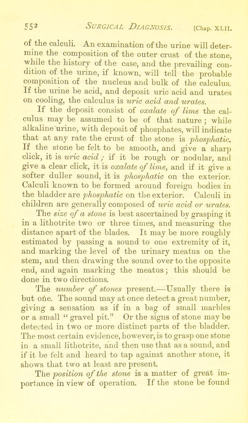 of the calculi. An examination of the urine will deter- mine the composition of the outer crust of the stone, while the history of the case, and the prevailing con- dition of the urine, if known, will tell the probable composition of the nucleus and bulk of the calculus If the urine be acid, and deposit uric acid and urates on cooling, the calculus is %(,ric add and urates. If the deposit consist of oxalate of lime the cal- culus may be assumed to be of that nature ; while alkaline urine, with deposit af phosphates, will indicate that at any rate the crust of the stone is phosphatic. If the stone be felt to be smooth, and give a sharp click, it is uric acid; if it be rough or nodular, and give a clear click, it is oxalate of lime, and if it give a softer duller sound, it is phosphatic on the exterior. Calculi known to be formed around foreign bodies in the bladder are phosphatic on the exterior. Calculi in children are generally composed of uric acid or urates. The size of a stone is best ascertained by grasping it in a lithotrite two or three times, and measuring the distance apart of the blades. It may be more roughly estimated by jDassing a sound to one extremity of it, and marking the level of the iirinary meatus on the stem, and then drawing the sound over to the opposite end, and again marking the meatus; this should be done in two directions. The number of stones present.-—Usually there is but one. The sound may at once detect a great number, giving a sensation as if in a bag of small marbles or a small  gravel pit. Or the signs of stone maybe detected in two or more distinct parts of tlie bladder. The most certain evidence, how^ever, is to grasp one stone in a small lithotrite, and then use that as a sound, and if it be felt and hearxl to tap against another stone, it shows that two at least are present. The position of the stone is a matter of great im- portance in view of operation. If the stone be found