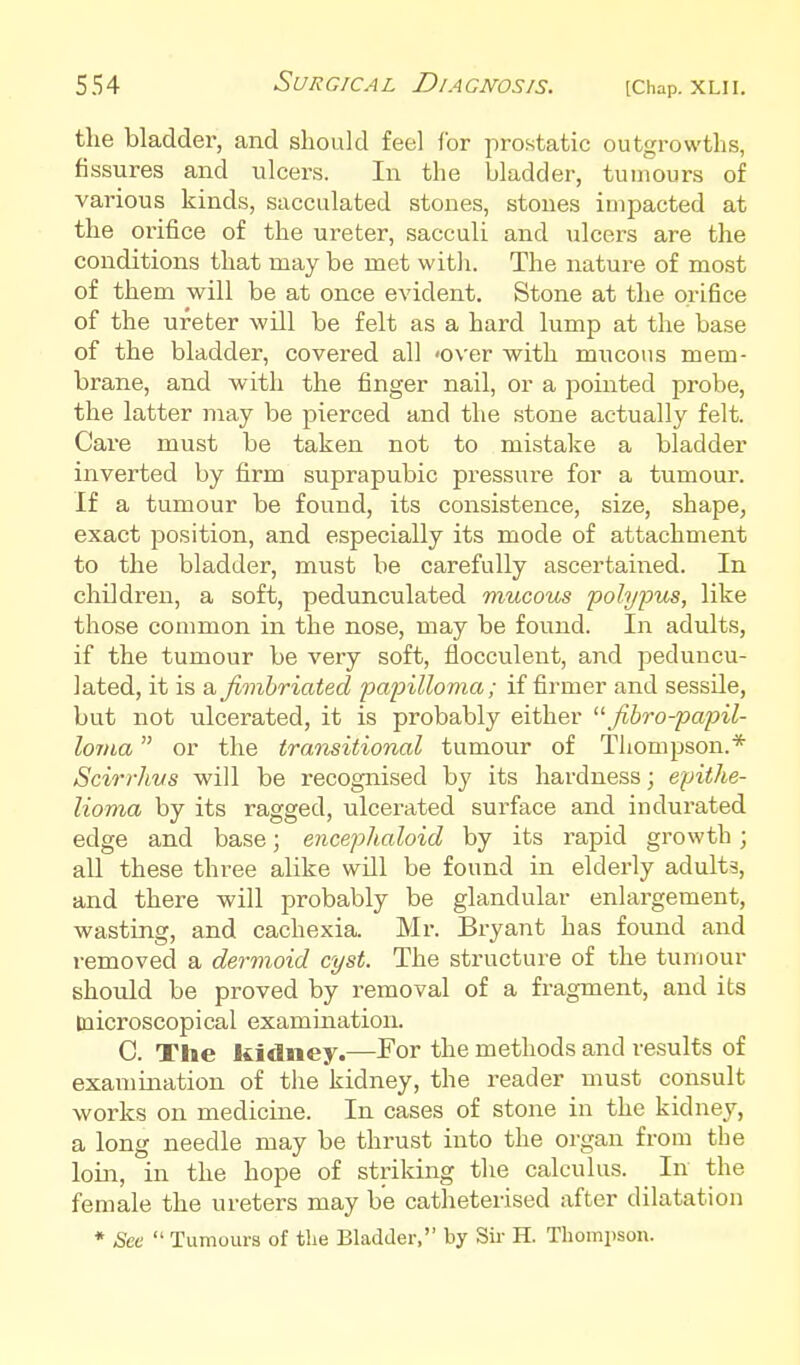 the bladder, and should feel for prostatic outgrowths, fissures and ulcers. In the bladder, tumours of various kinds, sacculated stones, stones impacted at the orifice of the ureter, sacculi and ulcers are the conditions that may be met with. The nature of most of them will be at once evident. Stone at the orifice of the ureter will be felt as a hard lump at the base of the bladder, covered all 'Over with mucous mem- brane, and with the finger nail, or a pointed probe, the latter may be pierced and the stone actually felt. Care must be taken not to mistake a bladder inverted by fi.rm suprapubic pressure for a tumour. If a tumour be found, its consistence, size, shape, exact position, and especially its mode of attachment to the bladder, must be carefully ascertained. In children, a soft, pedunculated mucous polypus, like those common in the nose, may be found. In adults, if the tumour be very soft, flocculent, and peduncu- lated, it is a fimbriated papilloma; if firmer and sessile, but not ulcerated, it is probably either fibro-papil- lorna or the transitional tumour of Thompson.* Scirrhus will be recognised by its hardness; epithe- lioma by its ragged, ulcerated surface and indurated edge and base; encephaloid by its rapid growth; all these three alike will be found in elderly adults, and there will probably be glandular enlargement, wasting, and cachexia. Mr. Bryant has found and removed a dermoid cyst. The structure of the tumour should be proved by removal of a fragment, and its microscopical examination. C. The kidney.—For the methods and results of examination of the kidney, the reader must consult works on medicine. In cases of stone in the kidney, a long needle may be thrust into the organ from tbe loin, in the hope of striking the calculus. In the female the ureters may be catheterised after dilatation * See  Tumours of tlie BladJer, by Sir H. Tliompson.