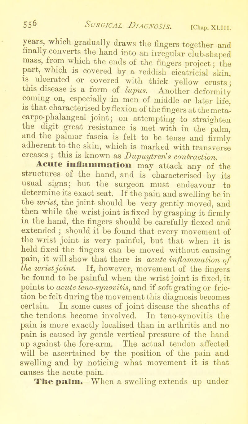 years, which gradually draws the fingers together and finally converts the hand into an irregular club-sliaped mass, from which the ends of the fingers project; the part, which is covered by a reddish cicatricial skin, IS _ ulcerated or covered with thick yellow crusts; this disease is a form of lupus. Another deformity coming on, especially in men of middle or later life, IS that characterised by flexion of the fingers at themeta^ carpo-phalangeal joint; on attempting to straighten the digit great resistance is met with in the palm, and the palmar fascia is felt to be tense and firmly adherent to the skin, which is marked with transverse creases; this is known as DupuytrerCs contraction. Acute inflammation may attack any of the structures of the hand, and is characterised by its usual signs; but the surgeon must endeavour to determine its exact seat. If the pain and swelling be in the wrist, the joint should be very gently moved, and then while the wrist joint is fixed by grasping it firmly in the hand, the fingers should be carefully flexed and extended ; should it be foimd that every movement of the wrist joint is very painful, but that when it is held fixed the fingers can be moved without causing pain, it will show that there is aciUe inflammation of the wrist joint. If, however, movement of the fingers be found to be painful when the wrist joint is fixed, it points to acute tenosynovitis, and if soft gratmg or fric- tion be felt during the movement this diagnosis becomes certain. In some cases of joint disease the sheaths of the tendons become involved. In teno-synovitis the pain is more exactly localised than in arthritis and no pain is caused by gentle vertical pressure of the band up against the fore-arm. The actual tendon aflected Avill be ascertained by the position of the pain and swelling and by noticing what movement it is that causes the acute pain. The palm.—When a swelling extends up under