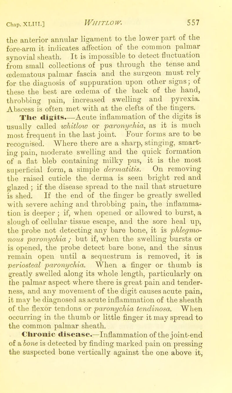 the anberior annular ligament to the lower part of the fore-arm it indicates affection of the common palmar synovial sheath. It is impossible to detect fluctuation from small collections of pus through the tense and (Edematous palmar fascia and the surgeon must rely for the diagnosis of suppuration upon other signs; of these the best are oedema of the back of the hand, throbbing pain, increased swelling and pyrexia. Abscess is often met with at the clefts of the lingers. The digits.—Acute inflammation of the digits is usually called whitlow or paronychia, as it is much most frequent in the last joint. Four forms are to be recognised. Where there are a sharp, stinging, smart- ing pain, moderate swelling and the quick formation of a flat bleb containing milky pus, it is the most superficial form, a simple dermatitis. On removing the raised cuticle the derma is seen bright red and glazed; if the disease spread to the nail that structure is shed. If the end of the finger be greatly swelled with severe aching and throbbing pain, the inflamma- tion is deeper ; if, when opened or allowed to burst, a slough of cellular tissue escape, and the sore heal up, the probe not detecting any bare bone, it is phlegmo- nous paronychia ; but if, when the swelling bursts or is opened, the probe detect bare bone, and the sinus remain open until a sequestrum is removed, it is periosteal paronychia. When a finger or thumb is greatly swelled along its whole length, particularly on the palmar aspect where there is great pain and tender- ness, and any movement of the digit causes acute pain, it may be diagnosed as acute inflammation of the sheath of the flexor tendons or paronychia tendinosa. When occurring in the thumb or little finger it may spread to the common palmar sheath. Chronic disease—Inflammation of the joint-end of a hone is detected by finding marked pain on pressing the suspected bone vertically against the one above it,