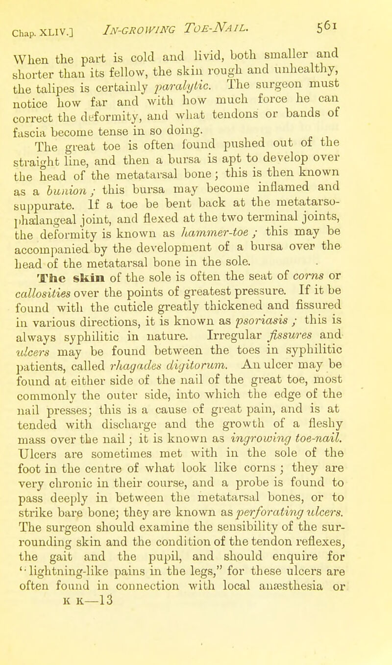 When the part is cold and livid, both smaller and shorter than its fellow, the skin rough and unhealthy, the talipes is certainly paralylic. The surgeon must notice how far and with how much force he can correct the deformity, and wliat tendons or bands of fascia become tense in so doing. The great toe is often found pushed out of the straight line, and then a bursa is apt to develop over the head of the metatarsal bone; this is then known as a bunion; this bursa may become inflamed and suppurate. If a toe be bent back at the metatarso- jihalangeal joint, and flexed at the two terminal joints, the deformity is known as hammer-toe ; this may be accompanied by the development of a bursa over the head of the metatarsal bone in the sole. The skin of the sole is often the seat of corns or callosities over the points of greatest pressure. If it be found with the cuticle greatly thickened and fissured in various directions, it is known as psoriasis ; this is always syphilitic in nature. Irregular fissures and ulcers may be found between the toes in syphilitic l)atients, called rhagades digitorum. An ulcer may be found at either side of the nail of the great toe, most commonly the outer side, into which the edge of the nail presses; this is a cause of great pain, and is at tended with discharge and the growth of a fleshy mass over the nail; it is known as ingrowing toe-nail. Ulcers are sometimes met with in the sole of the foot in the centre of what look like corns ; they are very chronic in their course, and a probe is found to pass deeply in between the metatarsal bones, or to strike bare bone; they are known a,5 perforating ulcers. The surgeon should examine the sensibility of the sur- rounding skin and the condition of the tendon reflexes, the gait and the pupil, and should enquire for '•lightning-like pains in the legs, for these ulcers are often found in connection with local au£esthesia or K K—13