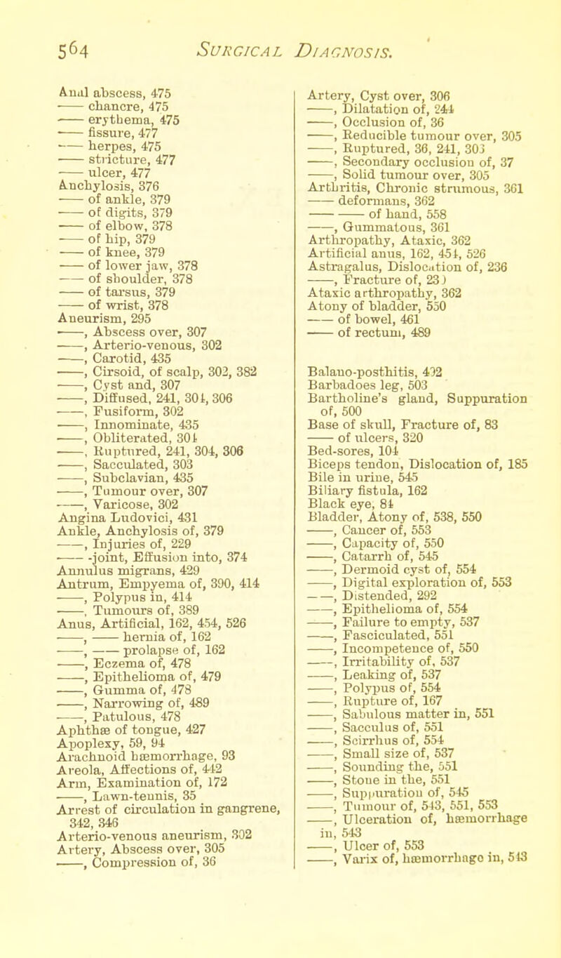 Aual abscess, 475 ■ chancre, 475 erythema, 475 • fissure, 477 herpes, 475 sti-icture, 477 ulcer, 477 A.ncbylosis, 376 of ankle, 379 ■ of digits, 379 of elbow, 378 of bip, 379 of knee, 879 of lower jaw, 378 of shoulder, 378 of tarsus, 379 of wrist, 378 Aneurism, 295 ■ , Abscess over, 307 , Arterio-venous, 302 , Carotid, 435 , Cirsoid, of scalp, 303, 382 ■ , Cyst and, 307 , Diffused, 241, 301, 306 , Fusiform, 302 , Innominate, 435 , Obliterated, 30J. , Ruptured, 241, 304, 306 , Sacculated, 303 , Subclavian, 435 , Tumour over, 307 , Varicose, 302 Angina Ludovici, 431 Ankle, Anchylosis of, 379 , Injuries of, 229 -joint. Effusion into, 374 Annulus migrans, 429 Antrum, Empyema of, 390, 414 , Polypus in, 414 . Tumours of, 389 Anus, Artificial, 162, 454, 526 • , hernia of, 162 , prolapse of, 162 , Eczema of, 478 ——, Epithelioma of, 479 , Gumma of, 478 , Narrowing of, 489 , Patulous, 478 Aphthse of tongue, 427 Apoplexy, 59, 94- Arachnoid hiemorrhnge, 93 Areola, Affections of, 4^12 Arm, Examination of, 172 , Lawn-tennis, 35 Arrest of circulation in gangrene, 342, 346 Arterio-venous aneurism, 302 Artery, Abscess over, 305 , Compression of, 36 Artery, Cyst over, 306 , Dilatation of, 241 , Occlusion of, 36 , Reducible tumour over, 305 , Ruptured, 36, 241, 303 , Secondary occlusion of, 37 , SoUd tumour over, 305 Arthritis, Chronic strumous, 301 deformans, 362 of hand, 558 , Gummatous, 361 Arthropathy, Ataxic, 362 Artificial anus, 162, 45t, 526 Astragalus, Disloc.ition of, 236 , Fracture of, 23 J Ataxic arthropathy, 362 Atony of bladder, 550 of bowel, 461 of rectum, 489 Balano-posthitis, 432 Barbadoes leg, 603 Bartholine's gland, Suppuration of, 500 Base of skull, Fracture of, 83 of ulcers, 320 Bed-sores, 104 Biceps tendon. Dislocation of, 185 Bile in urine, 545 Biliary fistula, 162 Black eye, 81 Bladder, Atony of, 538, 550 Cancer of, 553 Capacity of, 550 Catarrh of, 545 Dermoid cyst of, 554 Digital exploration of, S53 Distended, 292 Epithelioma of, 554 Failure to empty, 537 Fasciculated, 551 Incompetence of, 550 IrritabiUty of, 537 Leaking of, 537 Polypus of, 554 Ruptiu-e of, 167 Sabulous matter in, 551 Sacculus of, 551 Scirrhus of, 554 Small size of, 537 Sounding the, 551 Stone iu the, 551 Supimratiou of, 545 Tumour of, 543, 651, 553 Ulceration of, hreraorrhage 543 Ulcer of, 553 Varix of, htemorrbngo in, 513