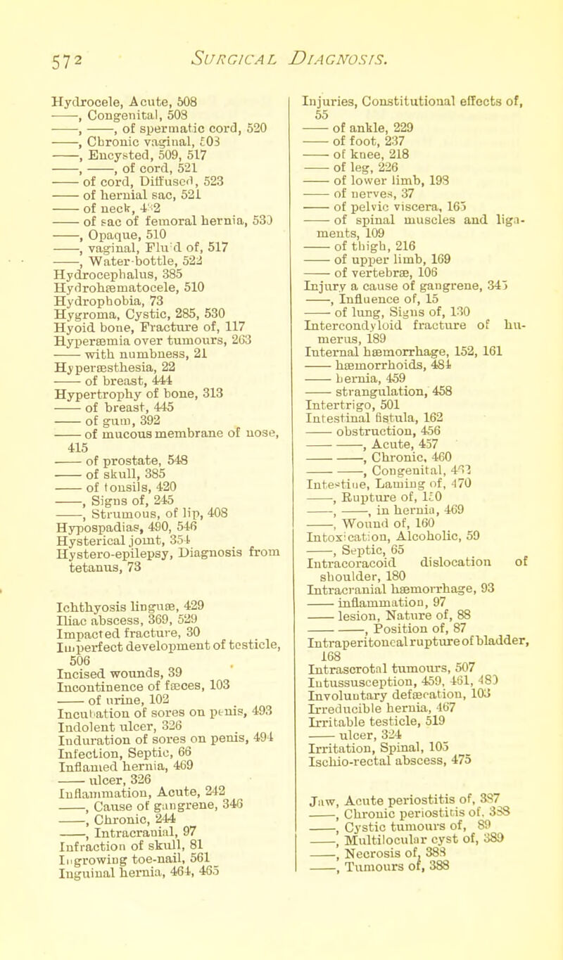 Hydrocele, Acute, 608 , Congenital, 503 , , of spermatic cord, 520 • •, Cbronic vaijiiial, £03 , Encysted, 509, 517 , , of cord, 521 of cord, Diffused, 523 of lieruial sac, 521 • of neck, of sac of femoral hernia, 530 , Opaque, 510 , vaginal, Flu'd of, 517 , Water-bottle, 522 Hydrocephalus, 385 Hydrohsematocele, 510 Hydrophobia, 73 Hygroma, Cystic, 285, 530 Hyoid bone, Fracture of, 117 HyxJerajmia over tumours, 2G3 ■ with numbness, 21 HyperiEsthesia, 22 • of breast, 444 Hypertrophy of bone, 313 of breast, 445 of gum, 392 of mucous membrane of nose, 415 ■ of prostate, 548 of skull, 385 of tonsils, 420 , Signs of, 245 , Strumous, of lip, 408 Hypospadias, 490, 546 Hysterical joint, 354 Hystero-epilepsy, Diagnosis from tetanus, 73 Ichthyosis linguDB, 429 Iliac abscess, 369, 529 Impacted fracture, 30 lui perfect development of testicle, 506 Incised wounds, 39 Incontinence of fseces, 103 of urine, 102 Incul ation of sores on ptuis, 493 Indolent ulcer, 326 Induration of sores on penis, 494 Infection, Septic, 66 Inflamed hernia, 469 ulcer, 326 luflaiiimation. Acute, 242 , Cause of gangrene, 346 , Chronic, 244 , Intracranial, 97 Infraction of skull, 81 Ingrowing toe-nail, 561 Inguinal hernia, 464, 465 Injuries, Constitutional effects of, 55 of ankle, 229 of foot, 237 of knee, 218 of leg, 226 of lower limb, 193 of nerves, 37 of pelvic viscera, 165 of spinal muscles and liga- ments, 109 of thigh, 216 of upper limb, 169 • of vertebrae, 108 Injury a cause of gangrene, 343 , Influence of, 15 ■ of lung, Signs of, 130 Intercondyloid fracture of hu- merus, 189 Internal hsemorrha^e, 152, 161 hEemorrhoids, 484 hernia, 459 strangulation, 458 Intertrigo, 501 Intestinal fistula, 162 obstruction, 456 , Acute, 457 . , Chronic, 460 , Congenital, 4'>'3 Inte^tiue, Laming of, 470 , EuiJture of, IcO , , in hernia, 469 , Wound of, 160 Intoxication, Alcoholic, 59 , Septic, 65 Intracoracoid dislocation of shoulder, 180 Intracranial hsemorrhage, 93 inflammation, 97 lesion. Nature of, 88 , Position of, 87 Intraperitonc al rupture of bladder, 168 Intrascrotnl tumours, 507 Intussusception, 459, 401, 48D Involuntary defEecation, 103 Irreducible hernia, 467 Irritable testicle, 519 ulcer, 324 Irritation, Spinal, 105 Isoliio-rectal abscess, 473 Jaw, Acute periostitis of, 3S7 , Chronic periostitis of. 3SS , Cystic tumours of, 89 , Multilooulnr cyst of, 389 , Necrosis of, 38S , Tumours of, 388